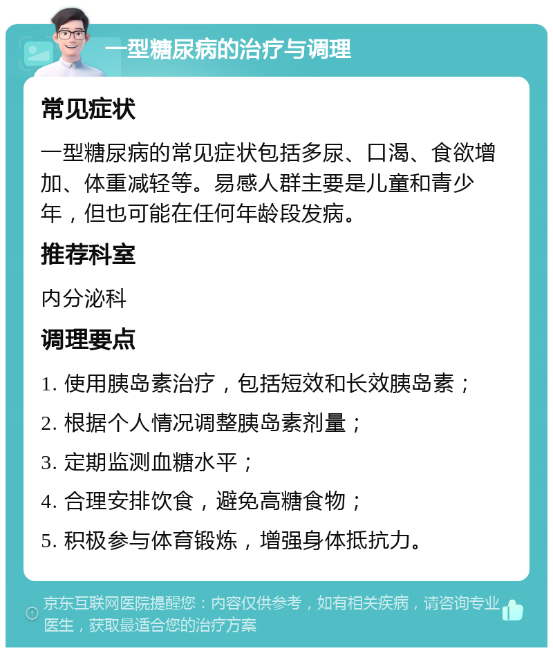 一型糖尿病的治疗与调理 常见症状 一型糖尿病的常见症状包括多尿、口渴、食欲增加、体重减轻等。易感人群主要是儿童和青少年，但也可能在任何年龄段发病。 推荐科室 内分泌科 调理要点 1. 使用胰岛素治疗，包括短效和长效胰岛素； 2. 根据个人情况调整胰岛素剂量； 3. 定期监测血糖水平； 4. 合理安排饮食，避免高糖食物； 5. 积极参与体育锻炼，增强身体抵抗力。