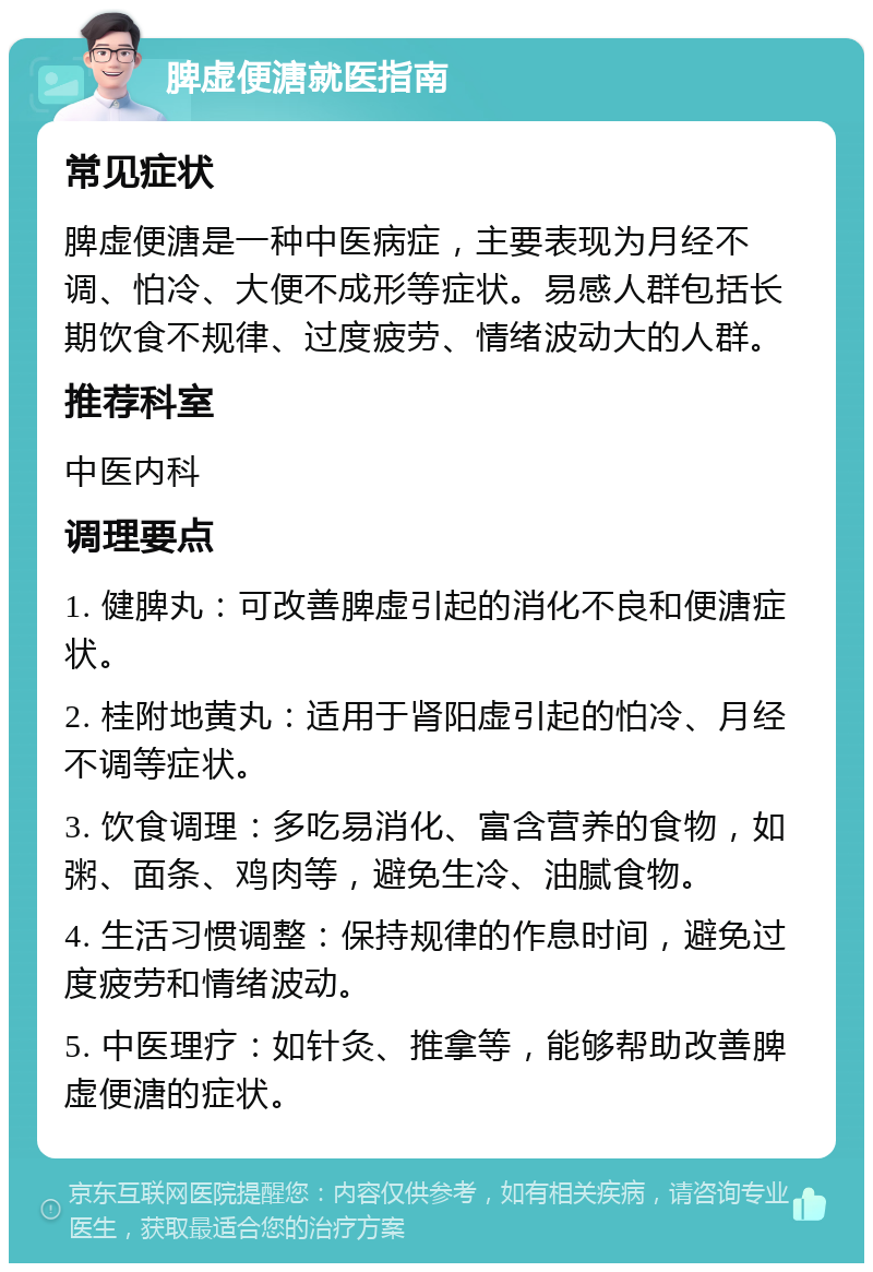 脾虚便溏就医指南 常见症状 脾虚便溏是一种中医病症，主要表现为月经不调、怕冷、大便不成形等症状。易感人群包括长期饮食不规律、过度疲劳、情绪波动大的人群。 推荐科室 中医内科 调理要点 1. 健脾丸：可改善脾虚引起的消化不良和便溏症状。 2. 桂附地黄丸：适用于肾阳虚引起的怕冷、月经不调等症状。 3. 饮食调理：多吃易消化、富含营养的食物，如粥、面条、鸡肉等，避免生冷、油腻食物。 4. 生活习惯调整：保持规律的作息时间，避免过度疲劳和情绪波动。 5. 中医理疗：如针灸、推拿等，能够帮助改善脾虚便溏的症状。