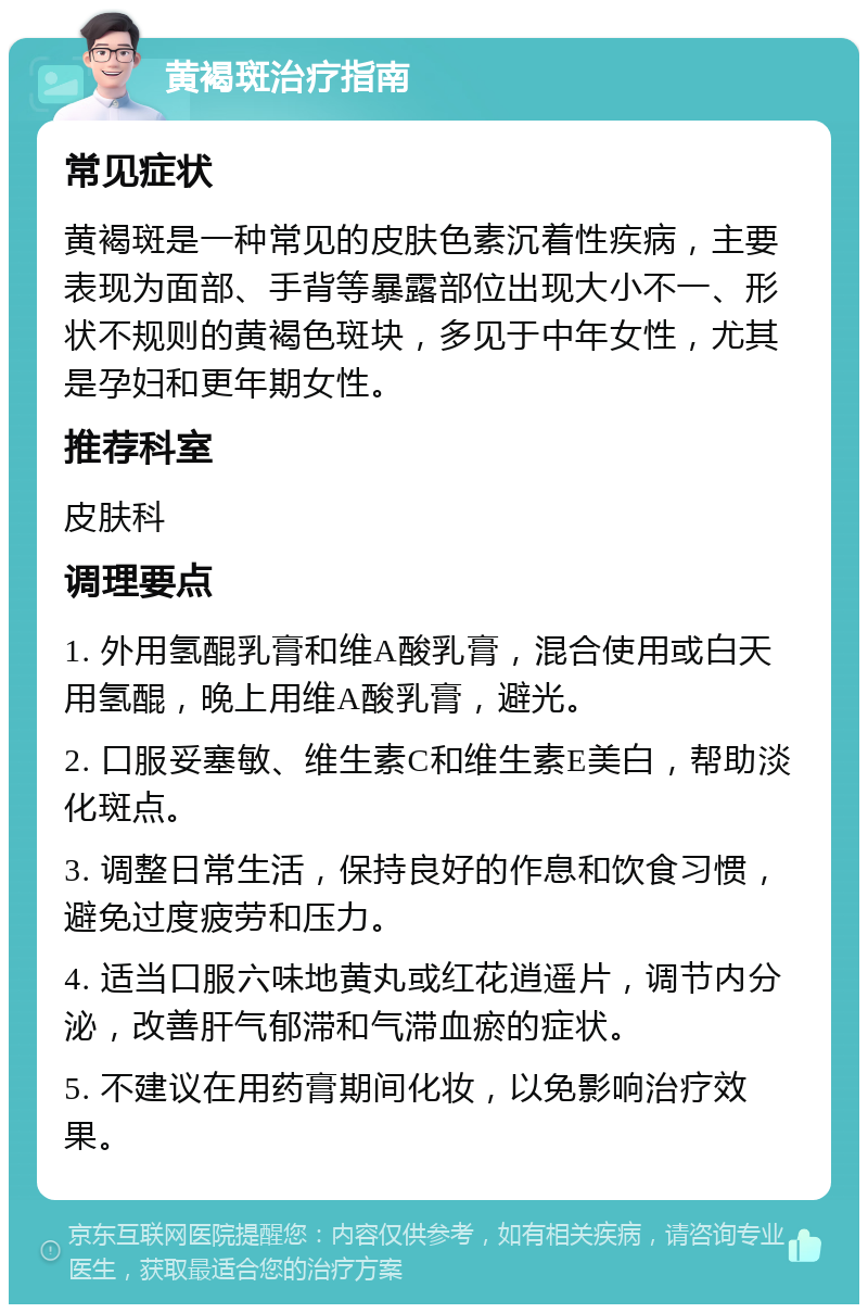 黄褐斑治疗指南 常见症状 黄褐斑是一种常见的皮肤色素沉着性疾病，主要表现为面部、手背等暴露部位出现大小不一、形状不规则的黄褐色斑块，多见于中年女性，尤其是孕妇和更年期女性。 推荐科室 皮肤科 调理要点 1. 外用氢醌乳膏和维A酸乳膏，混合使用或白天用氢醌，晚上用维A酸乳膏，避光。 2. 口服妥塞敏、维生素C和维生素E美白，帮助淡化斑点。 3. 调整日常生活，保持良好的作息和饮食习惯，避免过度疲劳和压力。 4. 适当口服六味地黄丸或红花逍遥片，调节内分泌，改善肝气郁滞和气滞血瘀的症状。 5. 不建议在用药膏期间化妆，以免影响治疗效果。