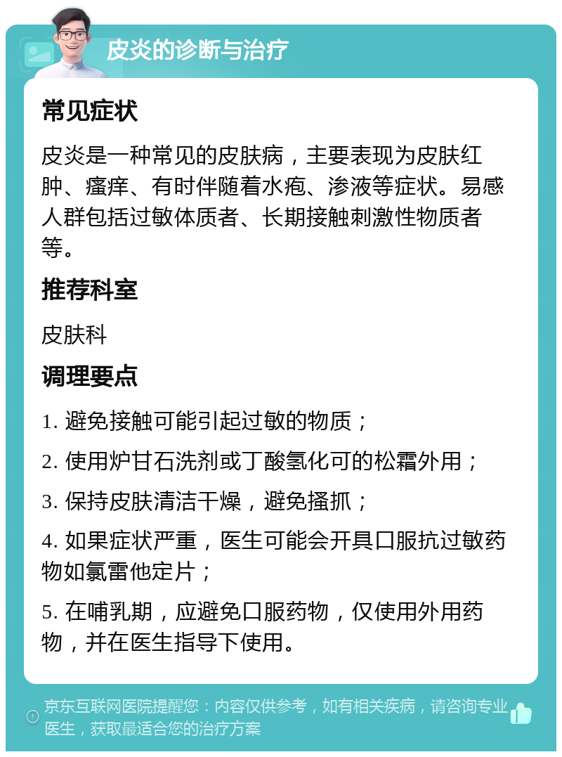 皮炎的诊断与治疗 常见症状 皮炎是一种常见的皮肤病，主要表现为皮肤红肿、瘙痒、有时伴随着水疱、渗液等症状。易感人群包括过敏体质者、长期接触刺激性物质者等。 推荐科室 皮肤科 调理要点 1. 避免接触可能引起过敏的物质； 2. 使用炉甘石洗剂或丁酸氢化可的松霜外用； 3. 保持皮肤清洁干燥，避免搔抓； 4. 如果症状严重，医生可能会开具口服抗过敏药物如氯雷他定片； 5. 在哺乳期，应避免口服药物，仅使用外用药物，并在医生指导下使用。