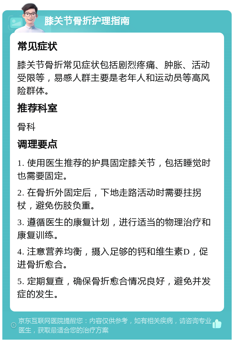 膝关节骨折护理指南 常见症状 膝关节骨折常见症状包括剧烈疼痛、肿胀、活动受限等，易感人群主要是老年人和运动员等高风险群体。 推荐科室 骨科 调理要点 1. 使用医生推荐的护具固定膝关节，包括睡觉时也需要固定。 2. 在骨折外固定后，下地走路活动时需要拄拐杖，避免伤肢负重。 3. 遵循医生的康复计划，进行适当的物理治疗和康复训练。 4. 注意营养均衡，摄入足够的钙和维生素D，促进骨折愈合。 5. 定期复查，确保骨折愈合情况良好，避免并发症的发生。