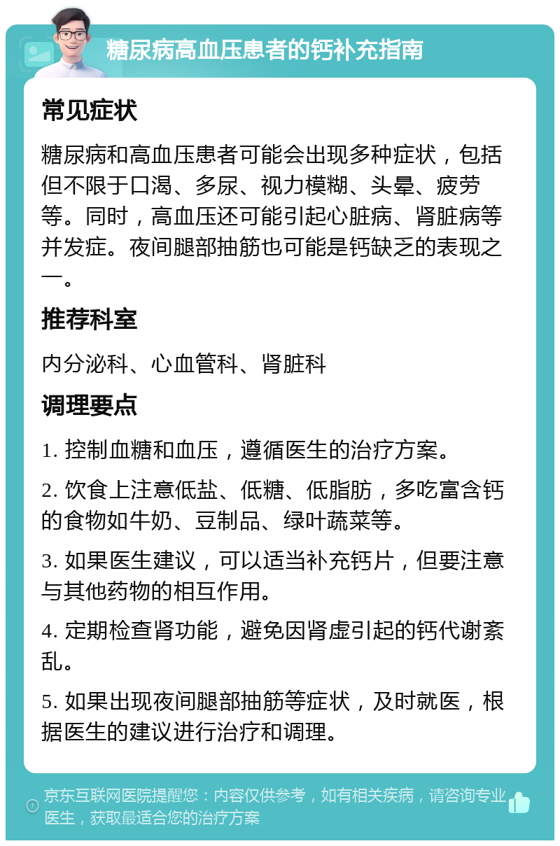 糖尿病高血压患者的钙补充指南 常见症状 糖尿病和高血压患者可能会出现多种症状，包括但不限于口渴、多尿、视力模糊、头晕、疲劳等。同时，高血压还可能引起心脏病、肾脏病等并发症。夜间腿部抽筋也可能是钙缺乏的表现之一。 推荐科室 内分泌科、心血管科、肾脏科 调理要点 1. 控制血糖和血压，遵循医生的治疗方案。 2. 饮食上注意低盐、低糖、低脂肪，多吃富含钙的食物如牛奶、豆制品、绿叶蔬菜等。 3. 如果医生建议，可以适当补充钙片，但要注意与其他药物的相互作用。 4. 定期检查肾功能，避免因肾虚引起的钙代谢紊乱。 5. 如果出现夜间腿部抽筋等症状，及时就医，根据医生的建议进行治疗和调理。