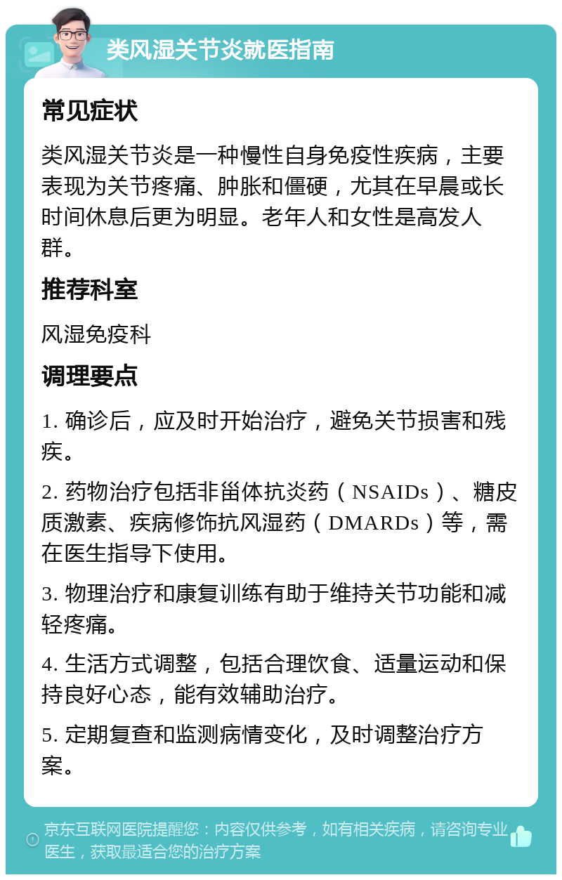 类风湿关节炎就医指南 常见症状 类风湿关节炎是一种慢性自身免疫性疾病，主要表现为关节疼痛、肿胀和僵硬，尤其在早晨或长时间休息后更为明显。老年人和女性是高发人群。 推荐科室 风湿免疫科 调理要点 1. 确诊后，应及时开始治疗，避免关节损害和残疾。 2. 药物治疗包括非甾体抗炎药（NSAIDs）、糖皮质激素、疾病修饰抗风湿药（DMARDs）等，需在医生指导下使用。 3. 物理治疗和康复训练有助于维持关节功能和减轻疼痛。 4. 生活方式调整，包括合理饮食、适量运动和保持良好心态，能有效辅助治疗。 5. 定期复查和监测病情变化，及时调整治疗方案。