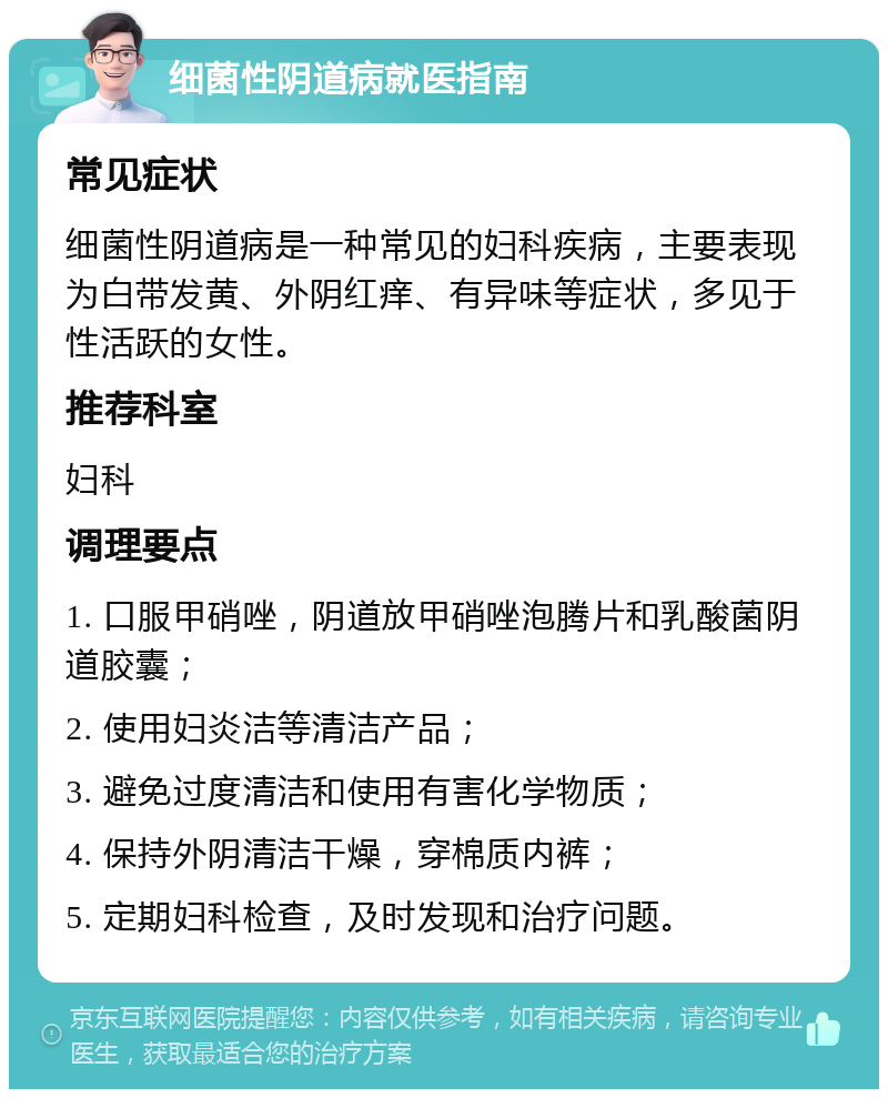 细菌性阴道病就医指南 常见症状 细菌性阴道病是一种常见的妇科疾病，主要表现为白带发黄、外阴红痒、有异味等症状，多见于性活跃的女性。 推荐科室 妇科 调理要点 1. 口服甲硝唑，阴道放甲硝唑泡腾片和乳酸菌阴道胶囊； 2. 使用妇炎洁等清洁产品； 3. 避免过度清洁和使用有害化学物质； 4. 保持外阴清洁干燥，穿棉质内裤； 5. 定期妇科检查，及时发现和治疗问题。