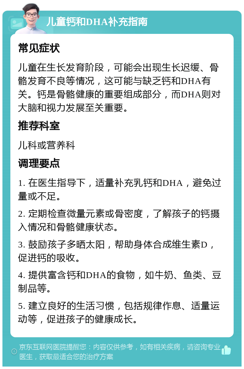 儿童钙和DHA补充指南 常见症状 儿童在生长发育阶段，可能会出现生长迟缓、骨骼发育不良等情况，这可能与缺乏钙和DHA有关。钙是骨骼健康的重要组成部分，而DHA则对大脑和视力发展至关重要。 推荐科室 儿科或营养科 调理要点 1. 在医生指导下，适量补充乳钙和DHA，避免过量或不足。 2. 定期检查微量元素或骨密度，了解孩子的钙摄入情况和骨骼健康状态。 3. 鼓励孩子多晒太阳，帮助身体合成维生素D，促进钙的吸收。 4. 提供富含钙和DHA的食物，如牛奶、鱼类、豆制品等。 5. 建立良好的生活习惯，包括规律作息、适量运动等，促进孩子的健康成长。