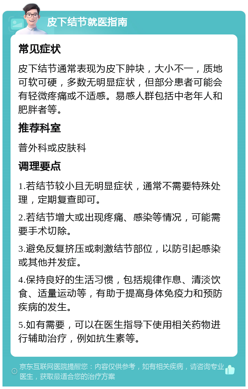 皮下结节就医指南 常见症状 皮下结节通常表现为皮下肿块，大小不一，质地可软可硬，多数无明显症状，但部分患者可能会有轻微疼痛或不适感。易感人群包括中老年人和肥胖者等。 推荐科室 普外科或皮肤科 调理要点 1.若结节较小且无明显症状，通常不需要特殊处理，定期复查即可。 2.若结节增大或出现疼痛、感染等情况，可能需要手术切除。 3.避免反复挤压或刺激结节部位，以防引起感染或其他并发症。 4.保持良好的生活习惯，包括规律作息、清淡饮食、适量运动等，有助于提高身体免疫力和预防疾病的发生。 5.如有需要，可以在医生指导下使用相关药物进行辅助治疗，例如抗生素等。