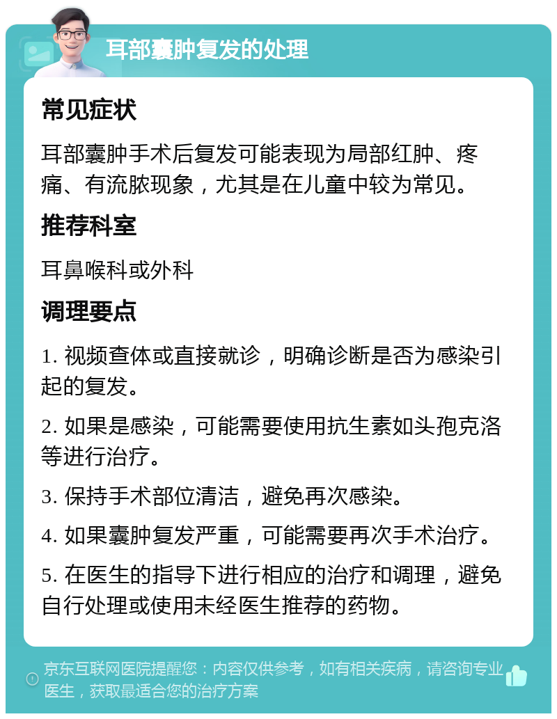 耳部囊肿复发的处理 常见症状 耳部囊肿手术后复发可能表现为局部红肿、疼痛、有流脓现象，尤其是在儿童中较为常见。 推荐科室 耳鼻喉科或外科 调理要点 1. 视频查体或直接就诊，明确诊断是否为感染引起的复发。 2. 如果是感染，可能需要使用抗生素如头孢克洛等进行治疗。 3. 保持手术部位清洁，避免再次感染。 4. 如果囊肿复发严重，可能需要再次手术治疗。 5. 在医生的指导下进行相应的治疗和调理，避免自行处理或使用未经医生推荐的药物。