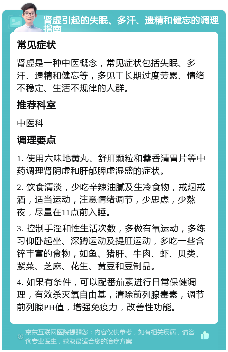 肾虚引起的失眠、多汗、遗精和健忘的调理指南 常见症状 肾虚是一种中医概念，常见症状包括失眠、多汗、遗精和健忘等，多见于长期过度劳累、情绪不稳定、生活不规律的人群。 推荐科室 中医科 调理要点 1. 使用六味地黄丸、舒肝颗粒和藿香清胃片等中药调理肾阴虚和肝郁脾虚湿盛的症状。 2. 饮食清淡，少吃辛辣油腻及生冷食物，戒烟戒酒，适当运动，注意情绪调节，少思虑，少熬夜，尽量在11点前入睡。 3. 控制手淫和性生活次数，多做有氧运动，多练习仰卧起坐、深蹲运动及提肛运动，多吃一些含锌丰富的食物，如鱼、猪肝、牛肉、虾、贝类、紫菜、芝麻、花生、黄豆和豆制品。 4. 如果有条件，可以配番茄素进行日常保健调理，有效杀灭氧自由基，清除前列腺毒素，调节前列腺PH值，增强免疫力，改善性功能。