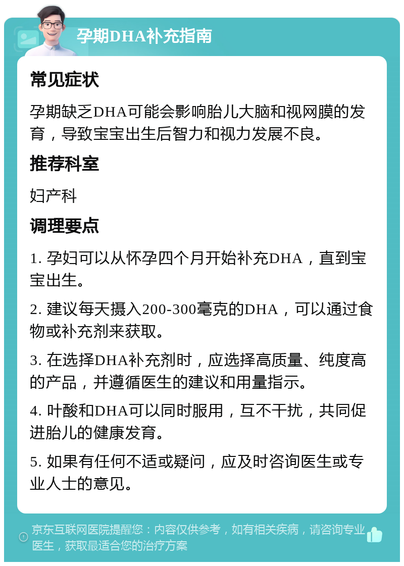 孕期DHA补充指南 常见症状 孕期缺乏DHA可能会影响胎儿大脑和视网膜的发育，导致宝宝出生后智力和视力发展不良。 推荐科室 妇产科 调理要点 1. 孕妇可以从怀孕四个月开始补充DHA，直到宝宝出生。 2. 建议每天摄入200-300毫克的DHA，可以通过食物或补充剂来获取。 3. 在选择DHA补充剂时，应选择高质量、纯度高的产品，并遵循医生的建议和用量指示。 4. 叶酸和DHA可以同时服用，互不干扰，共同促进胎儿的健康发育。 5. 如果有任何不适或疑问，应及时咨询医生或专业人士的意见。