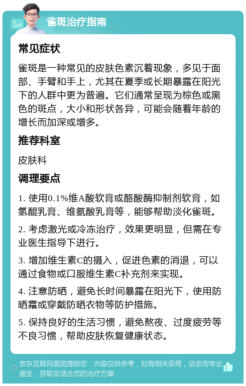 雀斑治疗指南 常见症状 雀斑是一种常见的皮肤色素沉着现象，多见于面部、手臂和手上，尤其在夏季或长期暴露在阳光下的人群中更为普遍。它们通常呈现为棕色或黑色的斑点，大小和形状各异，可能会随着年龄的增长而加深或增多。 推荐科室 皮肤科 调理要点 1. 使用0.1%维A酸软膏或酪酸酶抑制剂软膏，如氢醌乳膏、维氨酸乳膏等，能够帮助淡化雀斑。 2. 考虑激光或冷冻治疗，效果更明显，但需在专业医生指导下进行。 3. 增加维生素C的摄入，促进色素的消退，可以通过食物或口服维生素C补充剂来实现。 4. 注意防晒，避免长时间暴露在阳光下，使用防晒霜或穿戴防晒衣物等防护措施。 5. 保持良好的生活习惯，避免熬夜、过度疲劳等不良习惯，帮助皮肤恢复健康状态。