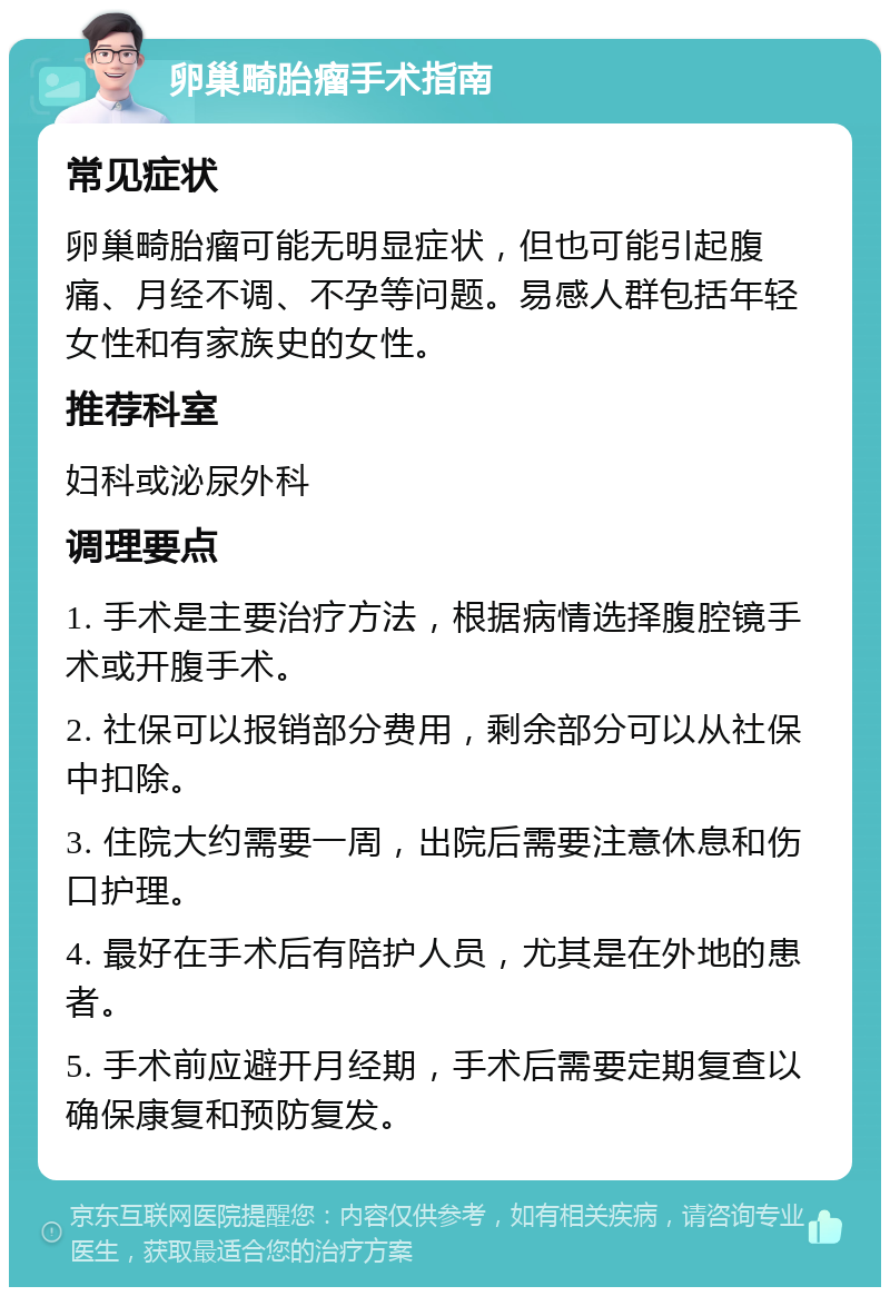 卵巢畸胎瘤手术指南 常见症状 卵巢畸胎瘤可能无明显症状，但也可能引起腹痛、月经不调、不孕等问题。易感人群包括年轻女性和有家族史的女性。 推荐科室 妇科或泌尿外科 调理要点 1. 手术是主要治疗方法，根据病情选择腹腔镜手术或开腹手术。 2. 社保可以报销部分费用，剩余部分可以从社保中扣除。 3. 住院大约需要一周，出院后需要注意休息和伤口护理。 4. 最好在手术后有陪护人员，尤其是在外地的患者。 5. 手术前应避开月经期，手术后需要定期复查以确保康复和预防复发。