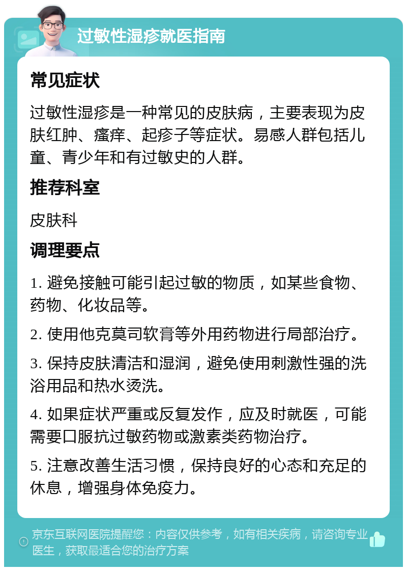 过敏性湿疹就医指南 常见症状 过敏性湿疹是一种常见的皮肤病，主要表现为皮肤红肿、瘙痒、起疹子等症状。易感人群包括儿童、青少年和有过敏史的人群。 推荐科室 皮肤科 调理要点 1. 避免接触可能引起过敏的物质，如某些食物、药物、化妆品等。 2. 使用他克莫司软膏等外用药物进行局部治疗。 3. 保持皮肤清洁和湿润，避免使用刺激性强的洗浴用品和热水烫洗。 4. 如果症状严重或反复发作，应及时就医，可能需要口服抗过敏药物或激素类药物治疗。 5. 注意改善生活习惯，保持良好的心态和充足的休息，增强身体免疫力。