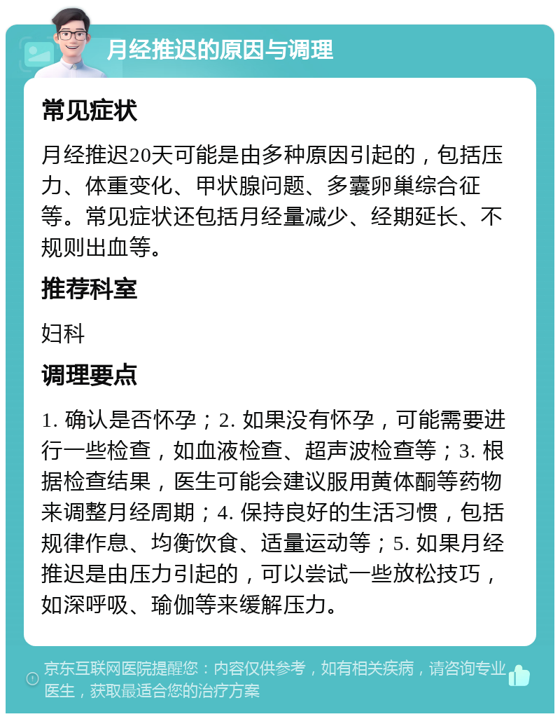 月经推迟的原因与调理 常见症状 月经推迟20天可能是由多种原因引起的，包括压力、体重变化、甲状腺问题、多囊卵巢综合征等。常见症状还包括月经量减少、经期延长、不规则出血等。 推荐科室 妇科 调理要点 1. 确认是否怀孕；2. 如果没有怀孕，可能需要进行一些检查，如血液检查、超声波检查等；3. 根据检查结果，医生可能会建议服用黄体酮等药物来调整月经周期；4. 保持良好的生活习惯，包括规律作息、均衡饮食、适量运动等；5. 如果月经推迟是由压力引起的，可以尝试一些放松技巧，如深呼吸、瑜伽等来缓解压力。