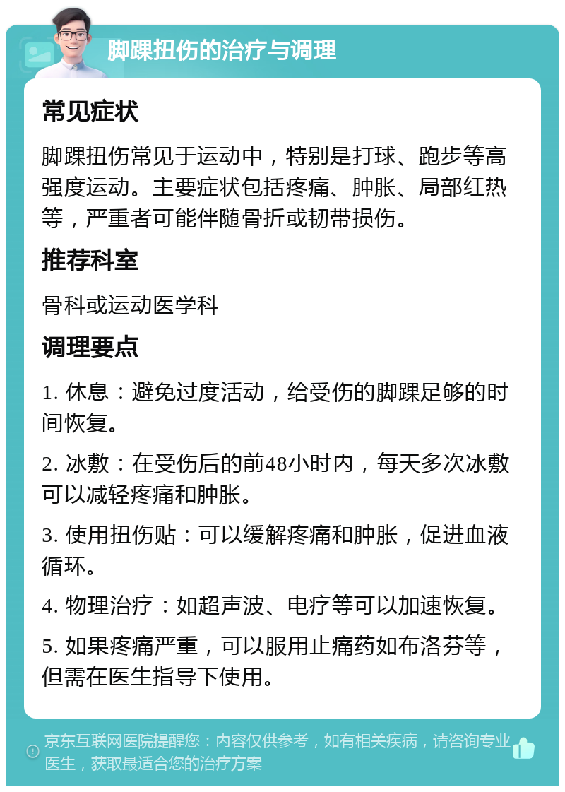 脚踝扭伤的治疗与调理 常见症状 脚踝扭伤常见于运动中，特别是打球、跑步等高强度运动。主要症状包括疼痛、肿胀、局部红热等，严重者可能伴随骨折或韧带损伤。 推荐科室 骨科或运动医学科 调理要点 1. 休息：避免过度活动，给受伤的脚踝足够的时间恢复。 2. 冰敷：在受伤后的前48小时内，每天多次冰敷可以减轻疼痛和肿胀。 3. 使用扭伤贴：可以缓解疼痛和肿胀，促进血液循环。 4. 物理治疗：如超声波、电疗等可以加速恢复。 5. 如果疼痛严重，可以服用止痛药如布洛芬等，但需在医生指导下使用。