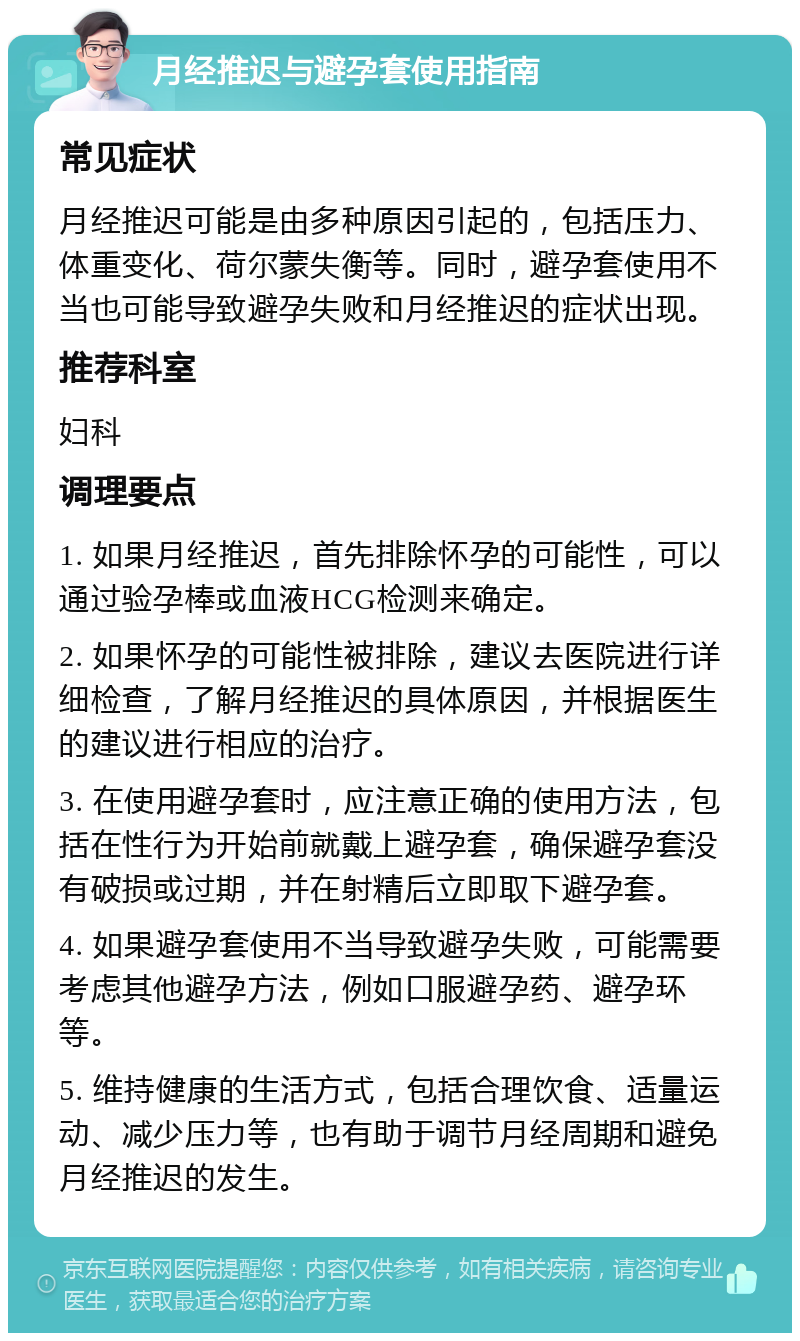 月经推迟与避孕套使用指南 常见症状 月经推迟可能是由多种原因引起的，包括压力、体重变化、荷尔蒙失衡等。同时，避孕套使用不当也可能导致避孕失败和月经推迟的症状出现。 推荐科室 妇科 调理要点 1. 如果月经推迟，首先排除怀孕的可能性，可以通过验孕棒或血液HCG检测来确定。 2. 如果怀孕的可能性被排除，建议去医院进行详细检查，了解月经推迟的具体原因，并根据医生的建议进行相应的治疗。 3. 在使用避孕套时，应注意正确的使用方法，包括在性行为开始前就戴上避孕套，确保避孕套没有破损或过期，并在射精后立即取下避孕套。 4. 如果避孕套使用不当导致避孕失败，可能需要考虑其他避孕方法，例如口服避孕药、避孕环等。 5. 维持健康的生活方式，包括合理饮食、适量运动、减少压力等，也有助于调节月经周期和避免月经推迟的发生。