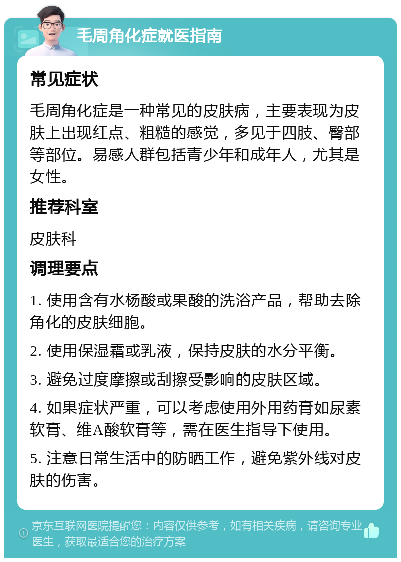 毛周角化症就医指南 常见症状 毛周角化症是一种常见的皮肤病，主要表现为皮肤上出现红点、粗糙的感觉，多见于四肢、臀部等部位。易感人群包括青少年和成年人，尤其是女性。 推荐科室 皮肤科 调理要点 1. 使用含有水杨酸或果酸的洗浴产品，帮助去除角化的皮肤细胞。 2. 使用保湿霜或乳液，保持皮肤的水分平衡。 3. 避免过度摩擦或刮擦受影响的皮肤区域。 4. 如果症状严重，可以考虑使用外用药膏如尿素软膏、维A酸软膏等，需在医生指导下使用。 5. 注意日常生活中的防晒工作，避免紫外线对皮肤的伤害。