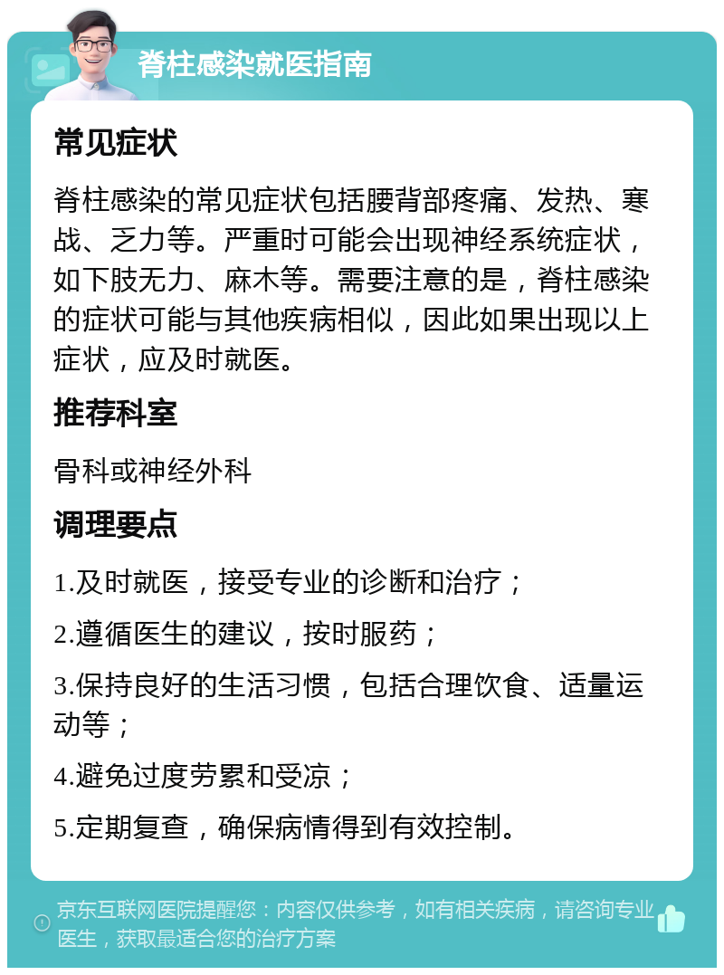 脊柱感染就医指南 常见症状 脊柱感染的常见症状包括腰背部疼痛、发热、寒战、乏力等。严重时可能会出现神经系统症状，如下肢无力、麻木等。需要注意的是，脊柱感染的症状可能与其他疾病相似，因此如果出现以上症状，应及时就医。 推荐科室 骨科或神经外科 调理要点 1.及时就医，接受专业的诊断和治疗； 2.遵循医生的建议，按时服药； 3.保持良好的生活习惯，包括合理饮食、适量运动等； 4.避免过度劳累和受凉； 5.定期复查，确保病情得到有效控制。