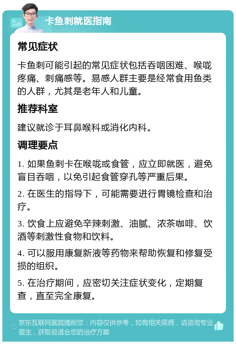 卡鱼刺就医指南 常见症状 卡鱼刺可能引起的常见症状包括吞咽困难、喉咙疼痛、刺痛感等。易感人群主要是经常食用鱼类的人群，尤其是老年人和儿童。 推荐科室 建议就诊于耳鼻喉科或消化内科。 调理要点 1. 如果鱼刺卡在喉咙或食管，应立即就医，避免盲目吞咽，以免引起食管穿孔等严重后果。 2. 在医生的指导下，可能需要进行胃镜检查和治疗。 3. 饮食上应避免辛辣刺激、油腻、浓茶咖啡、饮酒等刺激性食物和饮料。 4. 可以服用康复新液等药物来帮助恢复和修复受损的组织。 5. 在治疗期间，应密切关注症状变化，定期复查，直至完全康复。