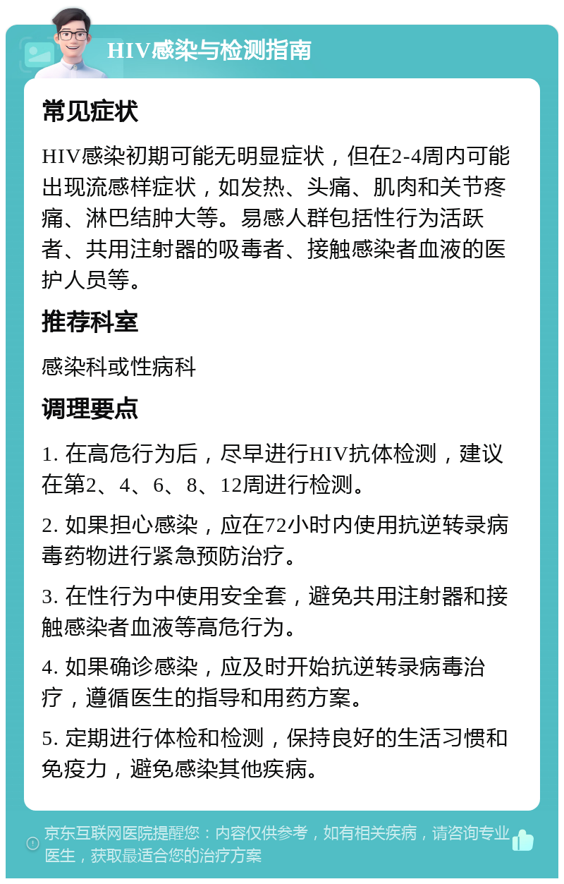 HIV感染与检测指南 常见症状 HIV感染初期可能无明显症状，但在2-4周内可能出现流感样症状，如发热、头痛、肌肉和关节疼痛、淋巴结肿大等。易感人群包括性行为活跃者、共用注射器的吸毒者、接触感染者血液的医护人员等。 推荐科室 感染科或性病科 调理要点 1. 在高危行为后，尽早进行HIV抗体检测，建议在第2、4、6、8、12周进行检测。 2. 如果担心感染，应在72小时内使用抗逆转录病毒药物进行紧急预防治疗。 3. 在性行为中使用安全套，避免共用注射器和接触感染者血液等高危行为。 4. 如果确诊感染，应及时开始抗逆转录病毒治疗，遵循医生的指导和用药方案。 5. 定期进行体检和检测，保持良好的生活习惯和免疫力，避免感染其他疾病。