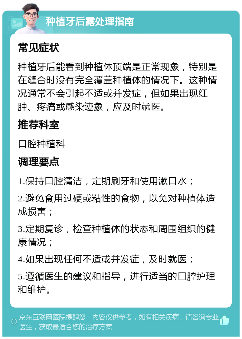 种植牙后露处理指南 常见症状 种植牙后能看到种植体顶端是正常现象，特别是在缝合时没有完全覆盖种植体的情况下。这种情况通常不会引起不适或并发症，但如果出现红肿、疼痛或感染迹象，应及时就医。 推荐科室 口腔种植科 调理要点 1.保持口腔清洁，定期刷牙和使用漱口水； 2.避免食用过硬或粘性的食物，以免对种植体造成损害； 3.定期复诊，检查种植体的状态和周围组织的健康情况； 4.如果出现任何不适或并发症，及时就医； 5.遵循医生的建议和指导，进行适当的口腔护理和维护。