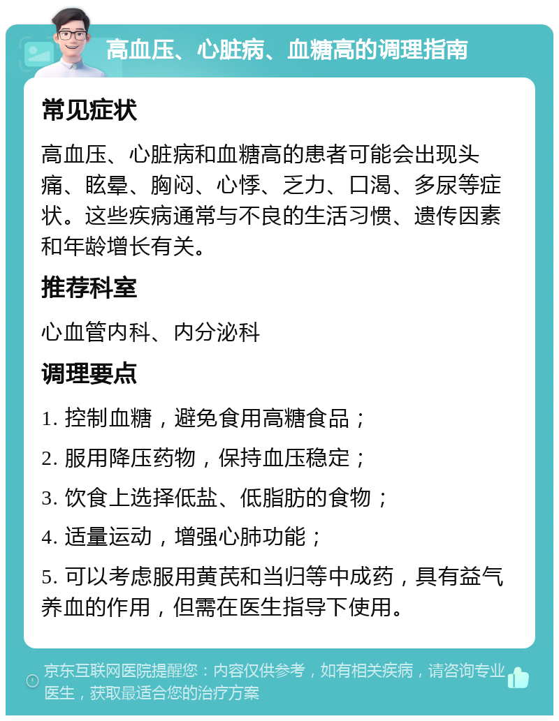 高血压、心脏病、血糖高的调理指南 常见症状 高血压、心脏病和血糖高的患者可能会出现头痛、眩晕、胸闷、心悸、乏力、口渴、多尿等症状。这些疾病通常与不良的生活习惯、遗传因素和年龄增长有关。 推荐科室 心血管内科、内分泌科 调理要点 1. 控制血糖，避免食用高糖食品； 2. 服用降压药物，保持血压稳定； 3. 饮食上选择低盐、低脂肪的食物； 4. 适量运动，增强心肺功能； 5. 可以考虑服用黄芪和当归等中成药，具有益气养血的作用，但需在医生指导下使用。