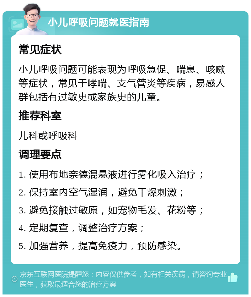 小儿呼吸问题就医指南 常见症状 小儿呼吸问题可能表现为呼吸急促、喘息、咳嗽等症状，常见于哮喘、支气管炎等疾病，易感人群包括有过敏史或家族史的儿童。 推荐科室 儿科或呼吸科 调理要点 1. 使用布地奈德混悬液进行雾化吸入治疗； 2. 保持室内空气湿润，避免干燥刺激； 3. 避免接触过敏原，如宠物毛发、花粉等； 4. 定期复查，调整治疗方案； 5. 加强营养，提高免疫力，预防感染。