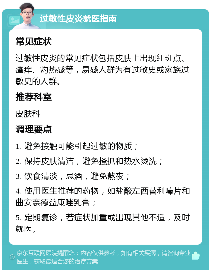 过敏性皮炎就医指南 常见症状 过敏性皮炎的常见症状包括皮肤上出现红斑点、瘙痒、灼热感等，易感人群为有过敏史或家族过敏史的人群。 推荐科室 皮肤科 调理要点 1. 避免接触可能引起过敏的物质； 2. 保持皮肤清洁，避免搔抓和热水烫洗； 3. 饮食清淡，忌酒，避免熬夜； 4. 使用医生推荐的药物，如盐酸左西替利嗪片和曲安奈德益康唑乳膏； 5. 定期复诊，若症状加重或出现其他不适，及时就医。