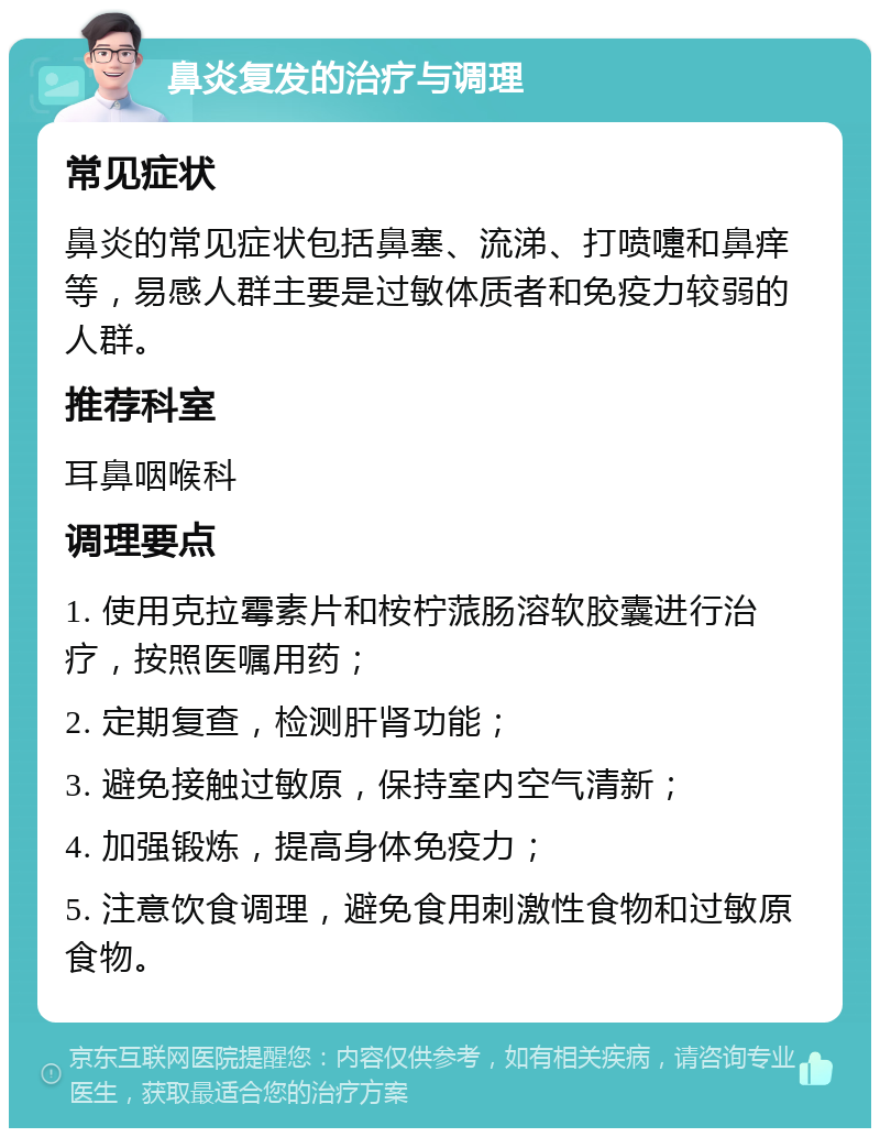 鼻炎复发的治疗与调理 常见症状 鼻炎的常见症状包括鼻塞、流涕、打喷嚏和鼻痒等，易感人群主要是过敏体质者和免疫力较弱的人群。 推荐科室 耳鼻咽喉科 调理要点 1. 使用克拉霉素片和桉柠蒎肠溶软胶囊进行治疗，按照医嘱用药； 2. 定期复查，检测肝肾功能； 3. 避免接触过敏原，保持室内空气清新； 4. 加强锻炼，提高身体免疫力； 5. 注意饮食调理，避免食用刺激性食物和过敏原食物。