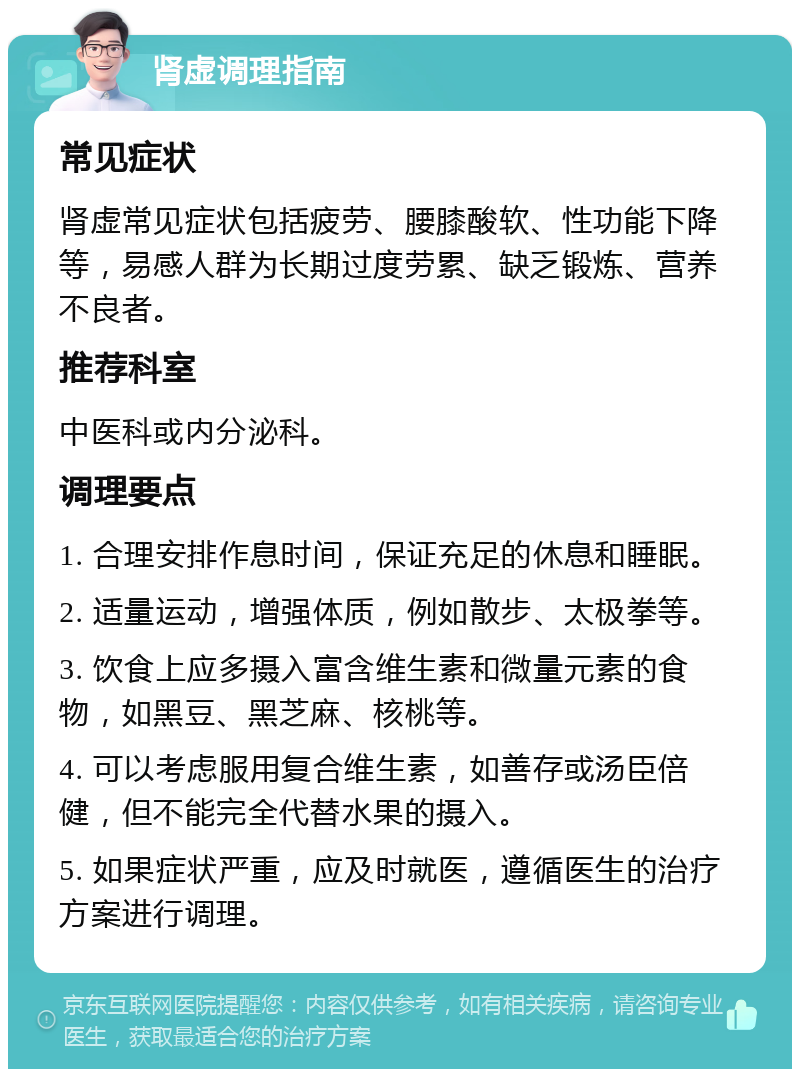 肾虚调理指南 常见症状 肾虚常见症状包括疲劳、腰膝酸软、性功能下降等，易感人群为长期过度劳累、缺乏锻炼、营养不良者。 推荐科室 中医科或内分泌科。 调理要点 1. 合理安排作息时间，保证充足的休息和睡眠。 2. 适量运动，增强体质，例如散步、太极拳等。 3. 饮食上应多摄入富含维生素和微量元素的食物，如黑豆、黑芝麻、核桃等。 4. 可以考虑服用复合维生素，如善存或汤臣倍健，但不能完全代替水果的摄入。 5. 如果症状严重，应及时就医，遵循医生的治疗方案进行调理。