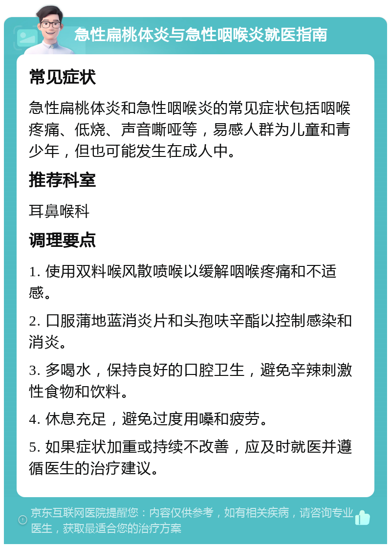 急性扁桃体炎与急性咽喉炎就医指南 常见症状 急性扁桃体炎和急性咽喉炎的常见症状包括咽喉疼痛、低烧、声音嘶哑等，易感人群为儿童和青少年，但也可能发生在成人中。 推荐科室 耳鼻喉科 调理要点 1. 使用双料喉风散喷喉以缓解咽喉疼痛和不适感。 2. 口服蒲地蓝消炎片和头孢呋辛酯以控制感染和消炎。 3. 多喝水，保持良好的口腔卫生，避免辛辣刺激性食物和饮料。 4. 休息充足，避免过度用嗓和疲劳。 5. 如果症状加重或持续不改善，应及时就医并遵循医生的治疗建议。