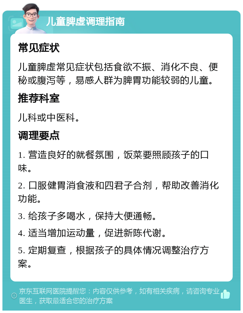 儿童脾虚调理指南 常见症状 儿童脾虚常见症状包括食欲不振、消化不良、便秘或腹泻等，易感人群为脾胃功能较弱的儿童。 推荐科室 儿科或中医科。 调理要点 1. 营造良好的就餐氛围，饭菜要照顾孩子的口味。 2. 口服健胃消食液和四君子合剂，帮助改善消化功能。 3. 给孩子多喝水，保持大便通畅。 4. 适当增加运动量，促进新陈代谢。 5. 定期复查，根据孩子的具体情况调整治疗方案。