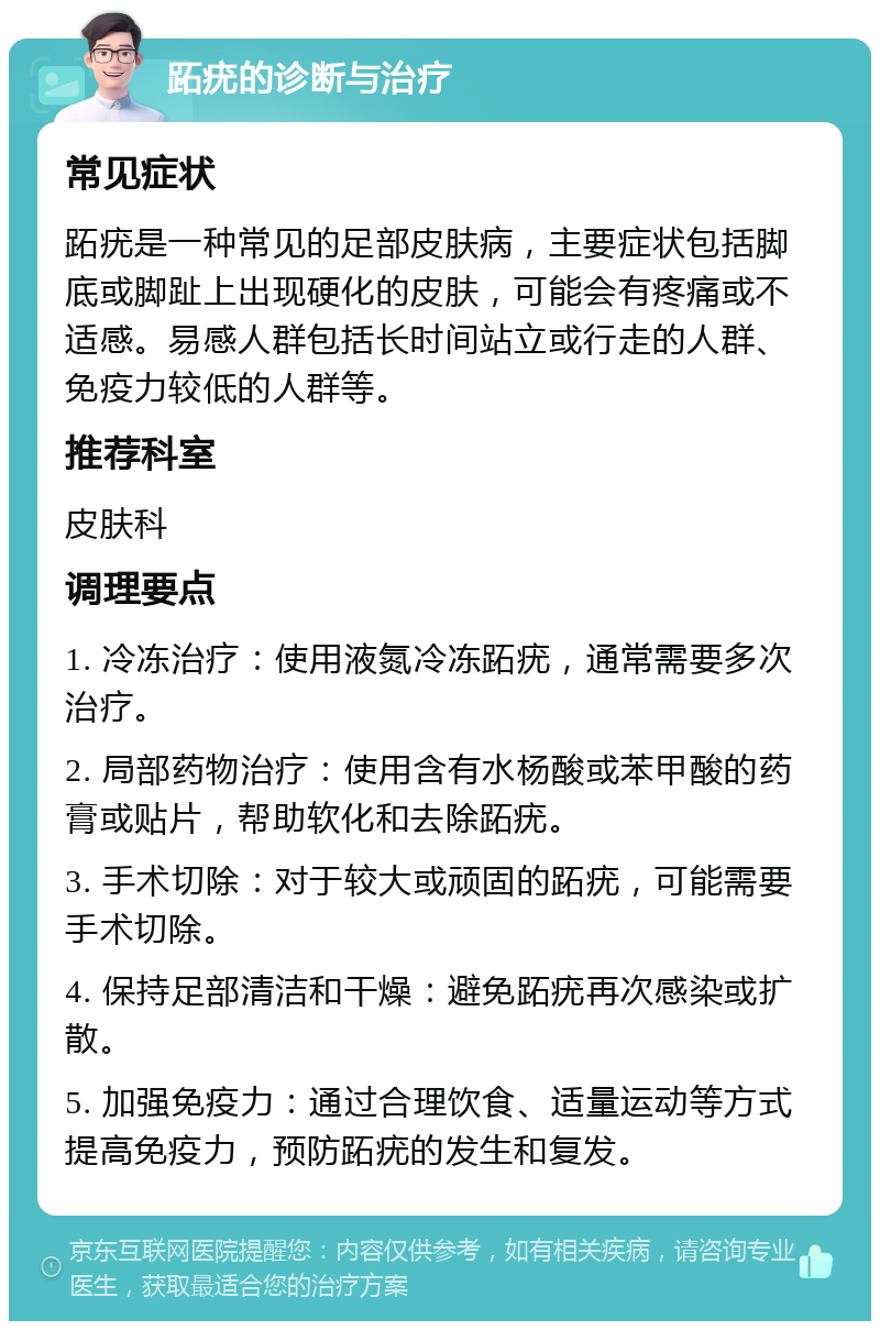 跖疣的诊断与治疗 常见症状 跖疣是一种常见的足部皮肤病，主要症状包括脚底或脚趾上出现硬化的皮肤，可能会有疼痛或不适感。易感人群包括长时间站立或行走的人群、免疫力较低的人群等。 推荐科室 皮肤科 调理要点 1. 冷冻治疗：使用液氮冷冻跖疣，通常需要多次治疗。 2. 局部药物治疗：使用含有水杨酸或苯甲酸的药膏或贴片，帮助软化和去除跖疣。 3. 手术切除：对于较大或顽固的跖疣，可能需要手术切除。 4. 保持足部清洁和干燥：避免跖疣再次感染或扩散。 5. 加强免疫力：通过合理饮食、适量运动等方式提高免疫力，预防跖疣的发生和复发。