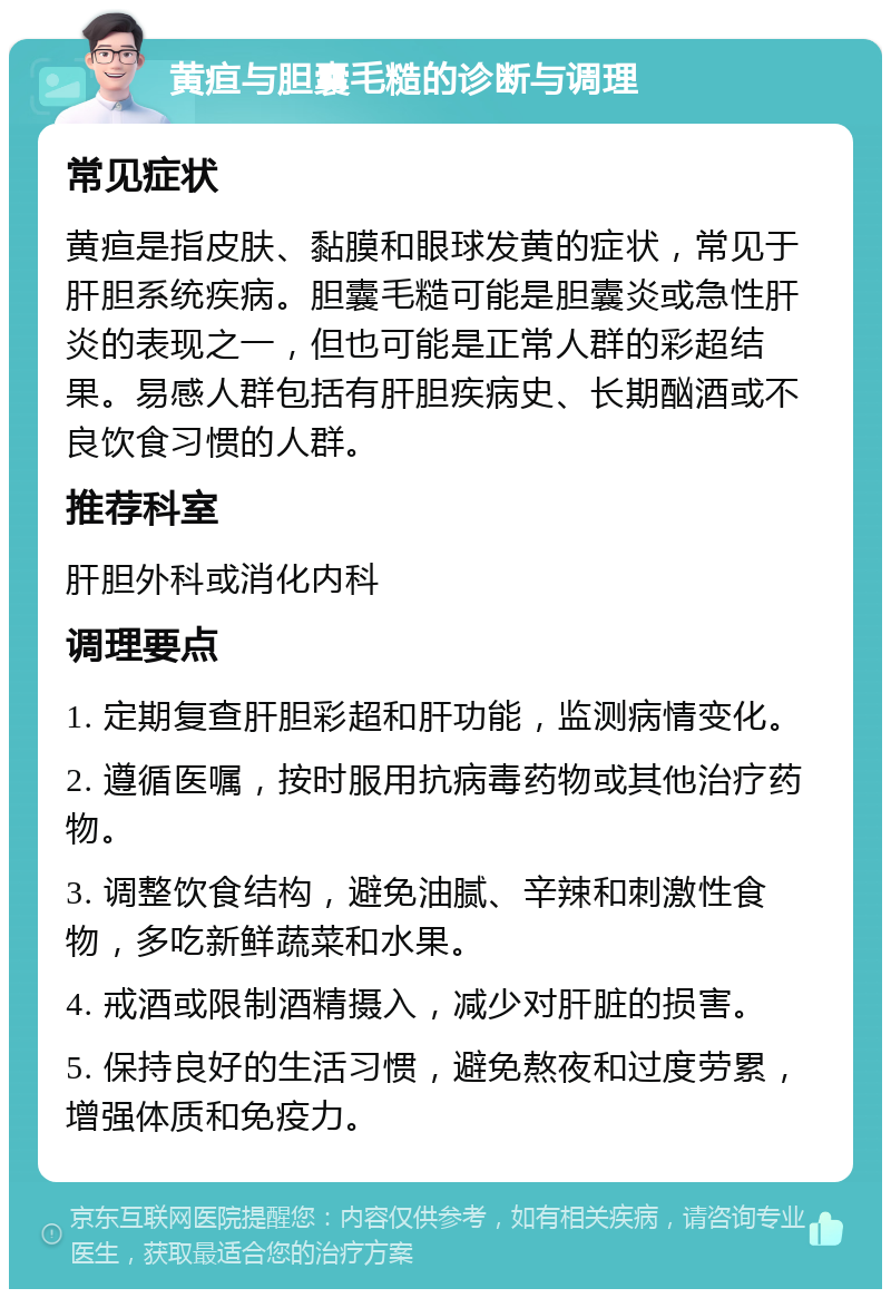 黄疸与胆囊毛糙的诊断与调理 常见症状 黄疸是指皮肤、黏膜和眼球发黄的症状，常见于肝胆系统疾病。胆囊毛糙可能是胆囊炎或急性肝炎的表现之一，但也可能是正常人群的彩超结果。易感人群包括有肝胆疾病史、长期酗酒或不良饮食习惯的人群。 推荐科室 肝胆外科或消化内科 调理要点 1. 定期复查肝胆彩超和肝功能，监测病情变化。 2. 遵循医嘱，按时服用抗病毒药物或其他治疗药物。 3. 调整饮食结构，避免油腻、辛辣和刺激性食物，多吃新鲜蔬菜和水果。 4. 戒酒或限制酒精摄入，减少对肝脏的损害。 5. 保持良好的生活习惯，避免熬夜和过度劳累，增强体质和免疫力。