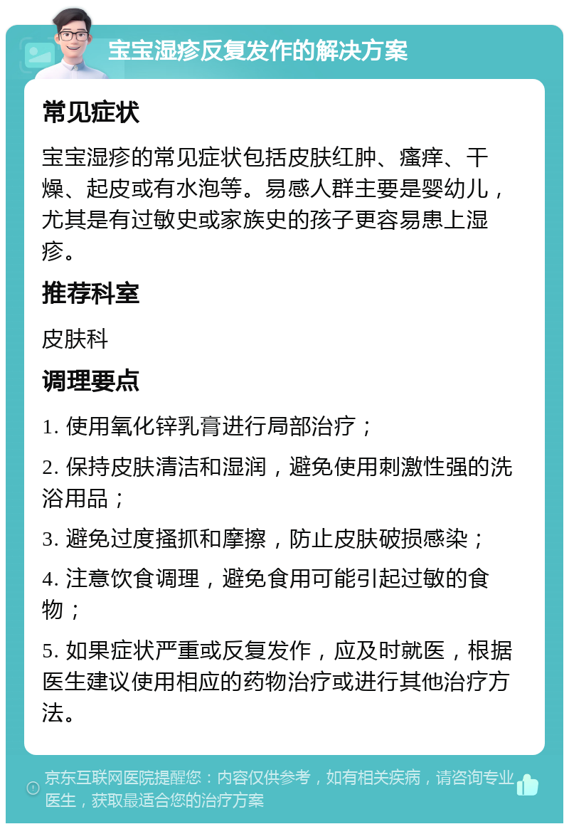 宝宝湿疹反复发作的解决方案 常见症状 宝宝湿疹的常见症状包括皮肤红肿、瘙痒、干燥、起皮或有水泡等。易感人群主要是婴幼儿，尤其是有过敏史或家族史的孩子更容易患上湿疹。 推荐科室 皮肤科 调理要点 1. 使用氧化锌乳膏进行局部治疗； 2. 保持皮肤清洁和湿润，避免使用刺激性强的洗浴用品； 3. 避免过度搔抓和摩擦，防止皮肤破损感染； 4. 注意饮食调理，避免食用可能引起过敏的食物； 5. 如果症状严重或反复发作，应及时就医，根据医生建议使用相应的药物治疗或进行其他治疗方法。