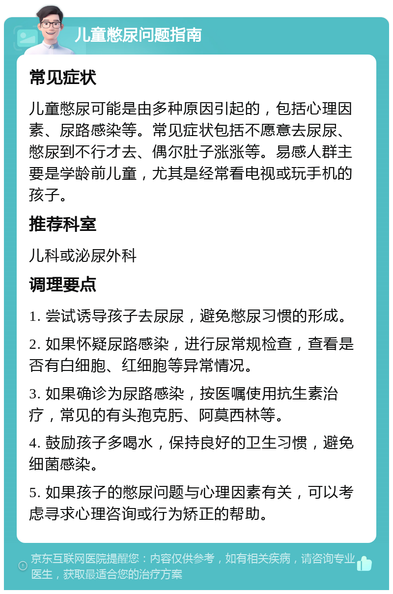 儿童憋尿问题指南 常见症状 儿童憋尿可能是由多种原因引起的，包括心理因素、尿路感染等。常见症状包括不愿意去尿尿、憋尿到不行才去、偶尔肚子涨涨等。易感人群主要是学龄前儿童，尤其是经常看电视或玩手机的孩子。 推荐科室 儿科或泌尿外科 调理要点 1. 尝试诱导孩子去尿尿，避免憋尿习惯的形成。 2. 如果怀疑尿路感染，进行尿常规检查，查看是否有白细胞、红细胞等异常情况。 3. 如果确诊为尿路感染，按医嘱使用抗生素治疗，常见的有头孢克肟、阿莫西林等。 4. 鼓励孩子多喝水，保持良好的卫生习惯，避免细菌感染。 5. 如果孩子的憋尿问题与心理因素有关，可以考虑寻求心理咨询或行为矫正的帮助。