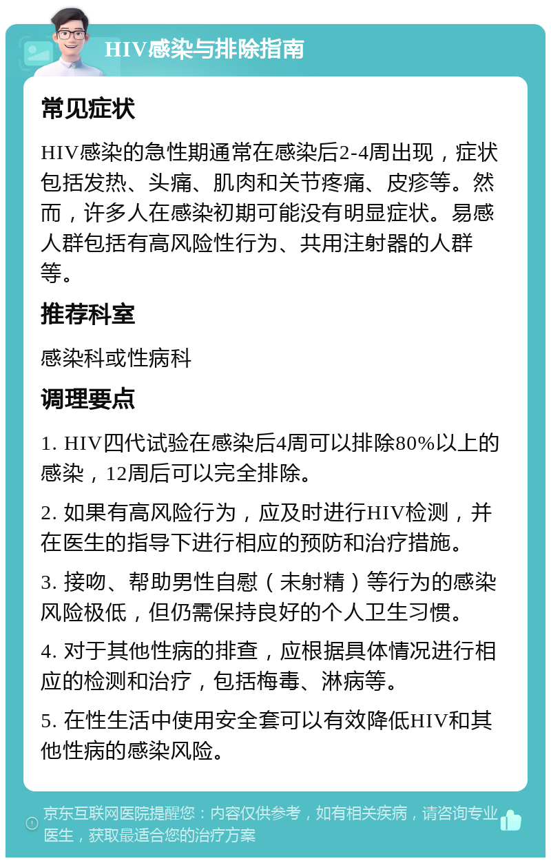 HIV感染与排除指南 常见症状 HIV感染的急性期通常在感染后2-4周出现，症状包括发热、头痛、肌肉和关节疼痛、皮疹等。然而，许多人在感染初期可能没有明显症状。易感人群包括有高风险性行为、共用注射器的人群等。 推荐科室 感染科或性病科 调理要点 1. HIV四代试验在感染后4周可以排除80%以上的感染，12周后可以完全排除。 2. 如果有高风险行为，应及时进行HIV检测，并在医生的指导下进行相应的预防和治疗措施。 3. 接吻、帮助男性自慰（未射精）等行为的感染风险极低，但仍需保持良好的个人卫生习惯。 4. 对于其他性病的排查，应根据具体情况进行相应的检测和治疗，包括梅毒、淋病等。 5. 在性生活中使用安全套可以有效降低HIV和其他性病的感染风险。