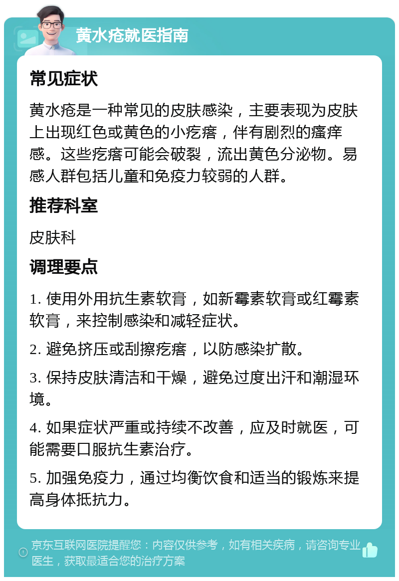 黄水疮就医指南 常见症状 黄水疮是一种常见的皮肤感染，主要表现为皮肤上出现红色或黄色的小疙瘩，伴有剧烈的瘙痒感。这些疙瘩可能会破裂，流出黄色分泌物。易感人群包括儿童和免疫力较弱的人群。 推荐科室 皮肤科 调理要点 1. 使用外用抗生素软膏，如新霉素软膏或红霉素软膏，来控制感染和减轻症状。 2. 避免挤压或刮擦疙瘩，以防感染扩散。 3. 保持皮肤清洁和干燥，避免过度出汗和潮湿环境。 4. 如果症状严重或持续不改善，应及时就医，可能需要口服抗生素治疗。 5. 加强免疫力，通过均衡饮食和适当的锻炼来提高身体抵抗力。