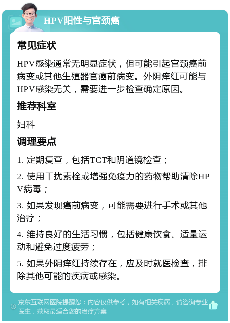 HPV阳性与宫颈癌 常见症状 HPV感染通常无明显症状，但可能引起宫颈癌前病变或其他生殖器官癌前病变。外阴痒红可能与HPV感染无关，需要进一步检查确定原因。 推荐科室 妇科 调理要点 1. 定期复查，包括TCT和阴道镜检查； 2. 使用干扰素栓或增强免疫力的药物帮助清除HPV病毒； 3. 如果发现癌前病变，可能需要进行手术或其他治疗； 4. 维持良好的生活习惯，包括健康饮食、适量运动和避免过度疲劳； 5. 如果外阴痒红持续存在，应及时就医检查，排除其他可能的疾病或感染。