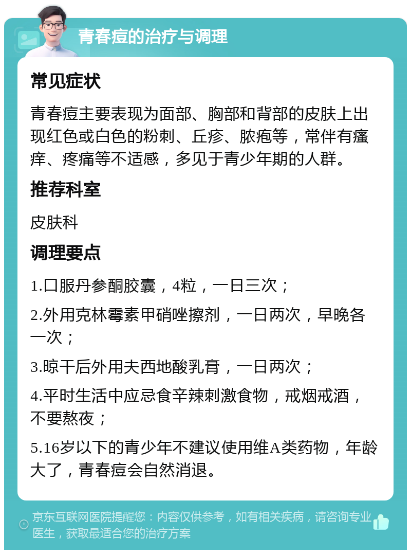 青春痘的治疗与调理 常见症状 青春痘主要表现为面部、胸部和背部的皮肤上出现红色或白色的粉刺、丘疹、脓疱等，常伴有瘙痒、疼痛等不适感，多见于青少年期的人群。 推荐科室 皮肤科 调理要点 1.口服丹参酮胶囊，4粒，一日三次； 2.外用克林霉素甲硝唑擦剂，一日两次，早晚各一次； 3.晾干后外用夫西地酸乳膏，一日两次； 4.平时生活中应忌食辛辣刺激食物，戒烟戒酒，不要熬夜； 5.16岁以下的青少年不建议使用维A类药物，年龄大了，青春痘会自然消退。