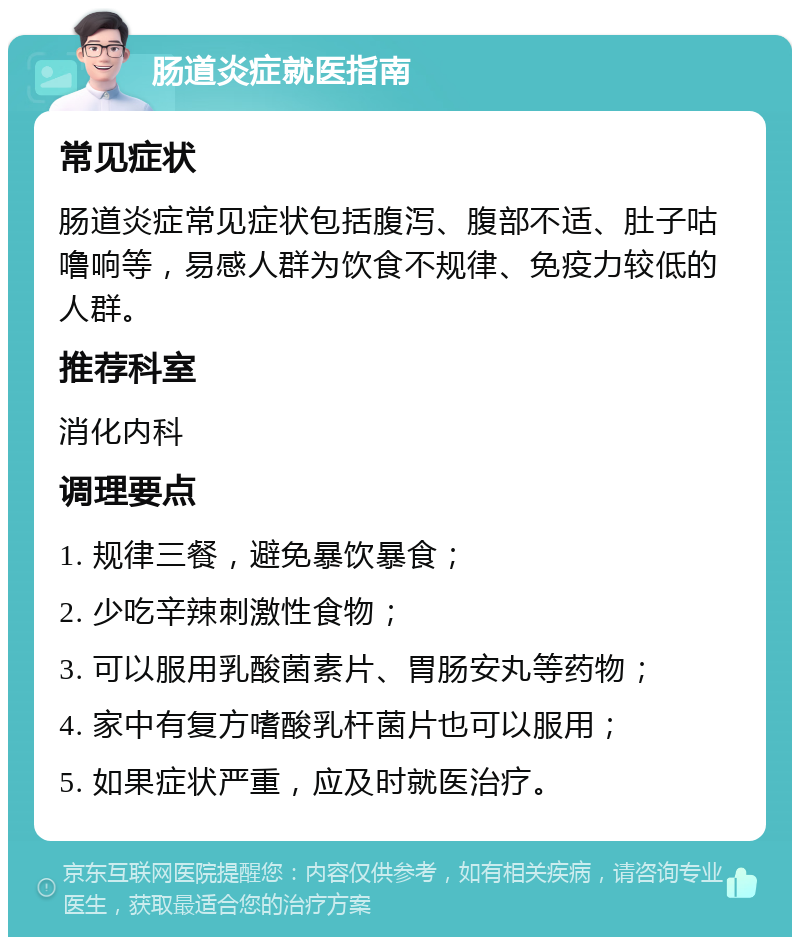 肠道炎症就医指南 常见症状 肠道炎症常见症状包括腹泻、腹部不适、肚子咕噜响等，易感人群为饮食不规律、免疫力较低的人群。 推荐科室 消化内科 调理要点 1. 规律三餐，避免暴饮暴食； 2. 少吃辛辣刺激性食物； 3. 可以服用乳酸菌素片、胃肠安丸等药物； 4. 家中有复方嗜酸乳杆菌片也可以服用； 5. 如果症状严重，应及时就医治疗。