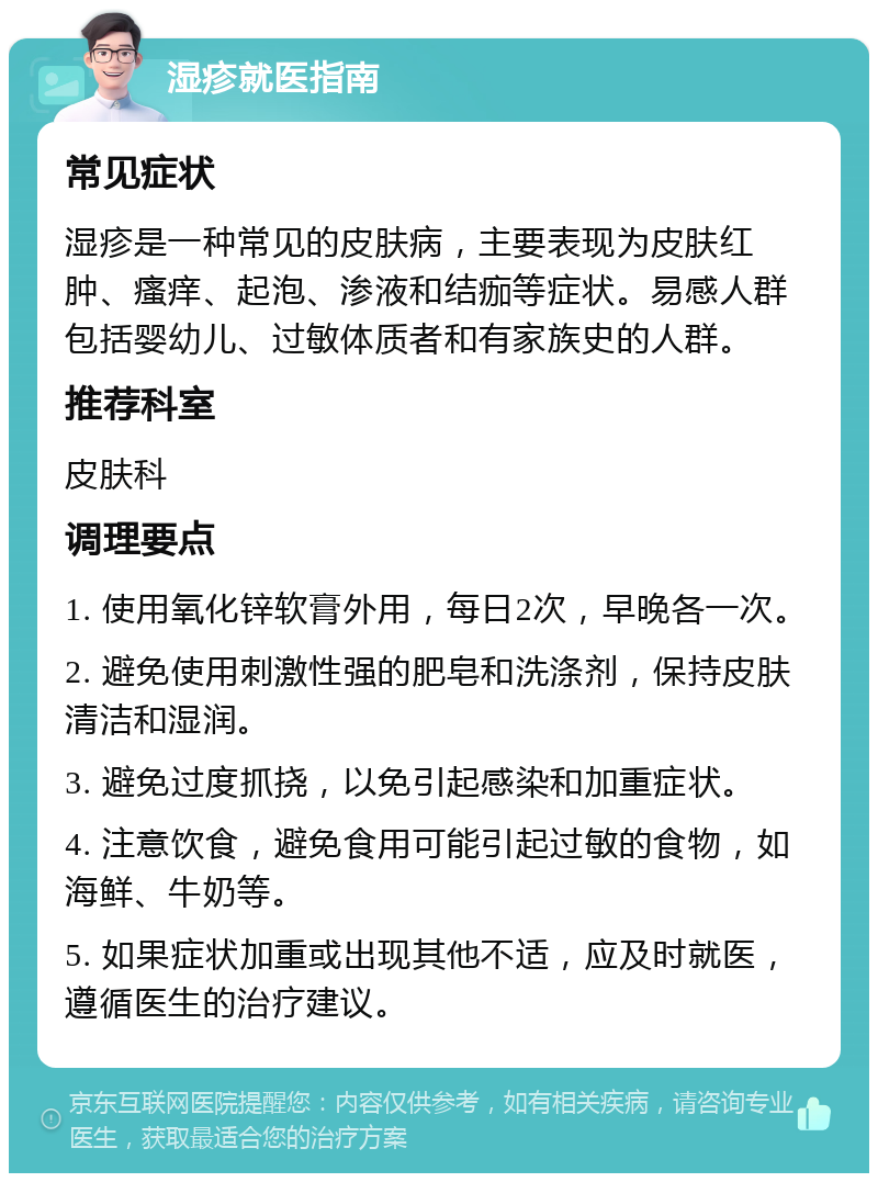 湿疹就医指南 常见症状 湿疹是一种常见的皮肤病，主要表现为皮肤红肿、瘙痒、起泡、渗液和结痂等症状。易感人群包括婴幼儿、过敏体质者和有家族史的人群。 推荐科室 皮肤科 调理要点 1. 使用氧化锌软膏外用，每日2次，早晚各一次。 2. 避免使用刺激性强的肥皂和洗涤剂，保持皮肤清洁和湿润。 3. 避免过度抓挠，以免引起感染和加重症状。 4. 注意饮食，避免食用可能引起过敏的食物，如海鲜、牛奶等。 5. 如果症状加重或出现其他不适，应及时就医，遵循医生的治疗建议。