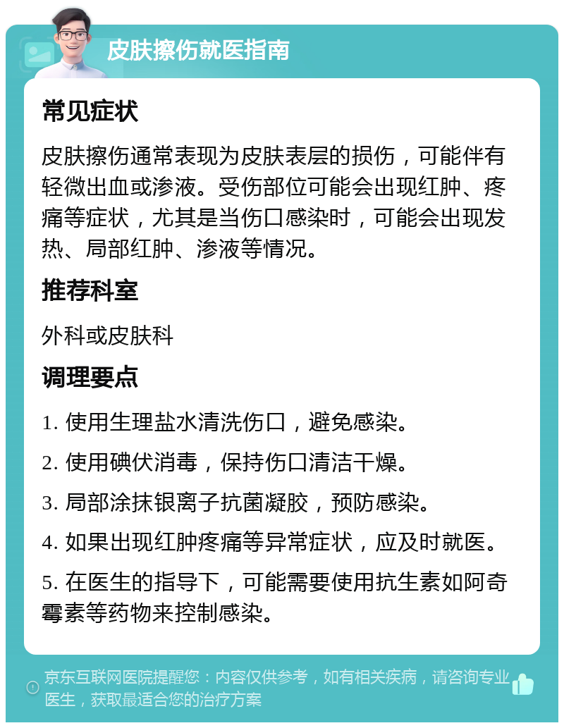 皮肤擦伤就医指南 常见症状 皮肤擦伤通常表现为皮肤表层的损伤，可能伴有轻微出血或渗液。受伤部位可能会出现红肿、疼痛等症状，尤其是当伤口感染时，可能会出现发热、局部红肿、渗液等情况。 推荐科室 外科或皮肤科 调理要点 1. 使用生理盐水清洗伤口，避免感染。 2. 使用碘伏消毒，保持伤口清洁干燥。 3. 局部涂抹银离子抗菌凝胶，预防感染。 4. 如果出现红肿疼痛等异常症状，应及时就医。 5. 在医生的指导下，可能需要使用抗生素如阿奇霉素等药物来控制感染。