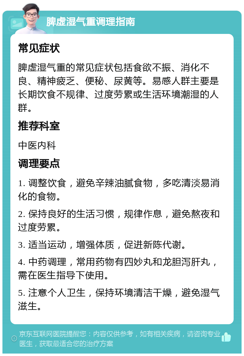 脾虚湿气重调理指南 常见症状 脾虚湿气重的常见症状包括食欲不振、消化不良、精神疲乏、便秘、尿黄等。易感人群主要是长期饮食不规律、过度劳累或生活环境潮湿的人群。 推荐科室 中医内科 调理要点 1. 调整饮食，避免辛辣油腻食物，多吃清淡易消化的食物。 2. 保持良好的生活习惯，规律作息，避免熬夜和过度劳累。 3. 适当运动，增强体质，促进新陈代谢。 4. 中药调理，常用药物有四妙丸和龙胆泻肝丸，需在医生指导下使用。 5. 注意个人卫生，保持环境清洁干燥，避免湿气滋生。