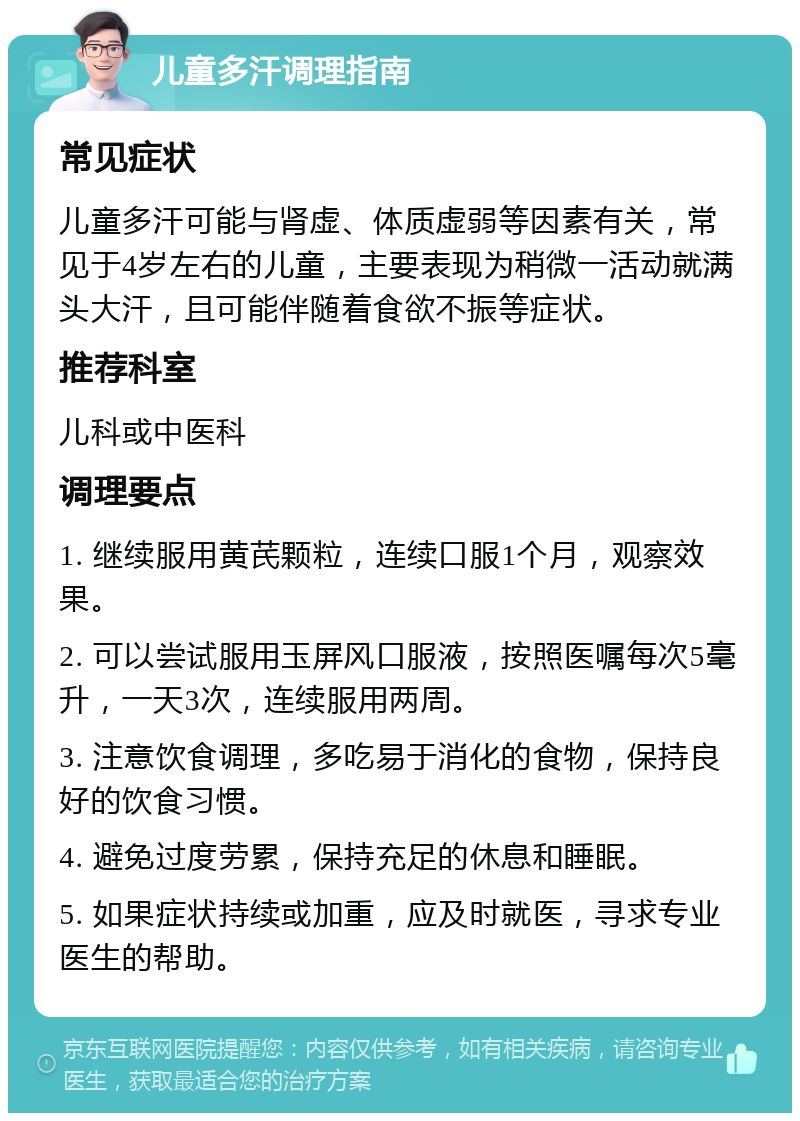 儿童多汗调理指南 常见症状 儿童多汗可能与肾虚、体质虚弱等因素有关，常见于4岁左右的儿童，主要表现为稍微一活动就满头大汗，且可能伴随着食欲不振等症状。 推荐科室 儿科或中医科 调理要点 1. 继续服用黄芪颗粒，连续口服1个月，观察效果。 2. 可以尝试服用玉屏风口服液，按照医嘱每次5毫升，一天3次，连续服用两周。 3. 注意饮食调理，多吃易于消化的食物，保持良好的饮食习惯。 4. 避免过度劳累，保持充足的休息和睡眠。 5. 如果症状持续或加重，应及时就医，寻求专业医生的帮助。