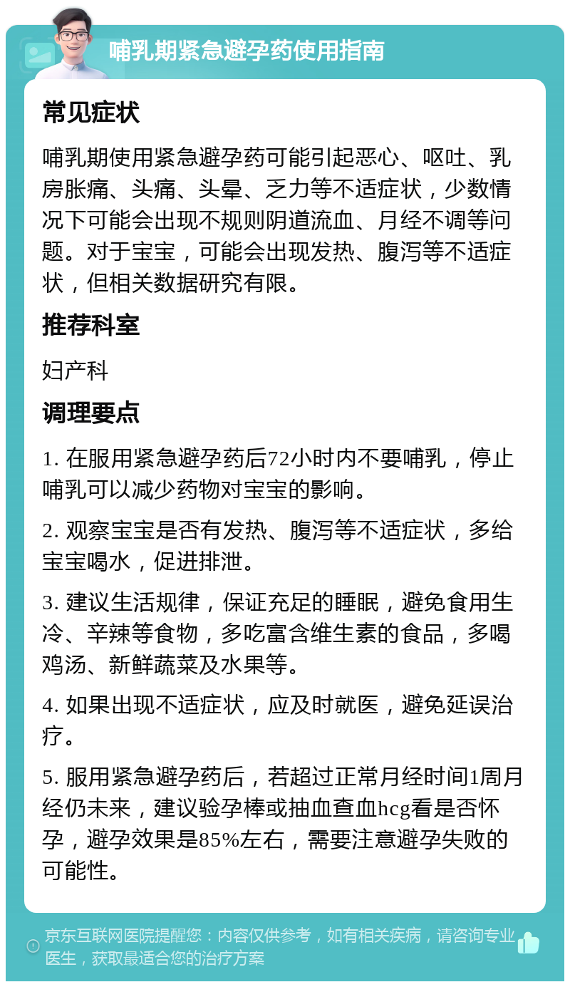 哺乳期紧急避孕药使用指南 常见症状 哺乳期使用紧急避孕药可能引起恶心、呕吐、乳房胀痛、头痛、头晕、乏力等不适症状，少数情况下可能会出现不规则阴道流血、月经不调等问题。对于宝宝，可能会出现发热、腹泻等不适症状，但相关数据研究有限。 推荐科室 妇产科 调理要点 1. 在服用紧急避孕药后72小时内不要哺乳，停止哺乳可以减少药物对宝宝的影响。 2. 观察宝宝是否有发热、腹泻等不适症状，多给宝宝喝水，促进排泄。 3. 建议生活规律，保证充足的睡眠，避免食用生冷、辛辣等食物，多吃富含维生素的食品，多喝鸡汤、新鲜蔬菜及水果等。 4. 如果出现不适症状，应及时就医，避免延误治疗。 5. 服用紧急避孕药后，若超过正常月经时间1周月经仍未来，建议验孕棒或抽血查血hcg看是否怀孕，避孕效果是85%左右，需要注意避孕失败的可能性。