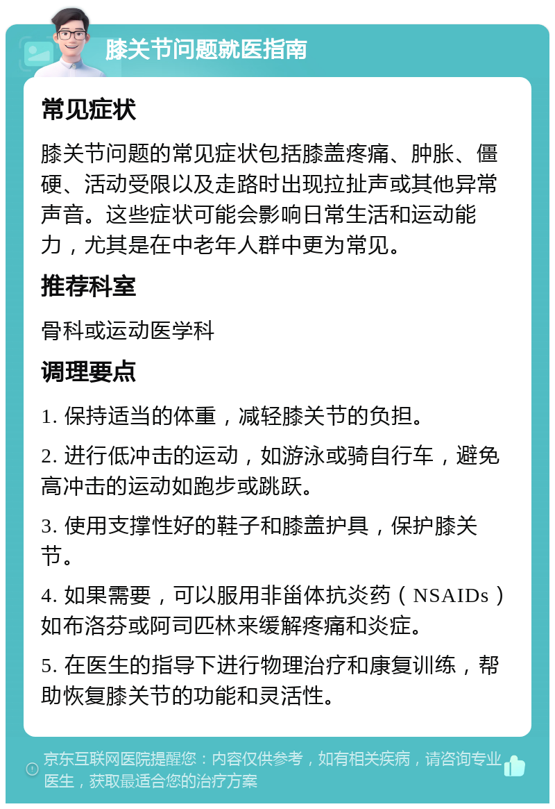 膝关节问题就医指南 常见症状 膝关节问题的常见症状包括膝盖疼痛、肿胀、僵硬、活动受限以及走路时出现拉扯声或其他异常声音。这些症状可能会影响日常生活和运动能力，尤其是在中老年人群中更为常见。 推荐科室 骨科或运动医学科 调理要点 1. 保持适当的体重，减轻膝关节的负担。 2. 进行低冲击的运动，如游泳或骑自行车，避免高冲击的运动如跑步或跳跃。 3. 使用支撑性好的鞋子和膝盖护具，保护膝关节。 4. 如果需要，可以服用非甾体抗炎药（NSAIDs）如布洛芬或阿司匹林来缓解疼痛和炎症。 5. 在医生的指导下进行物理治疗和康复训练，帮助恢复膝关节的功能和灵活性。