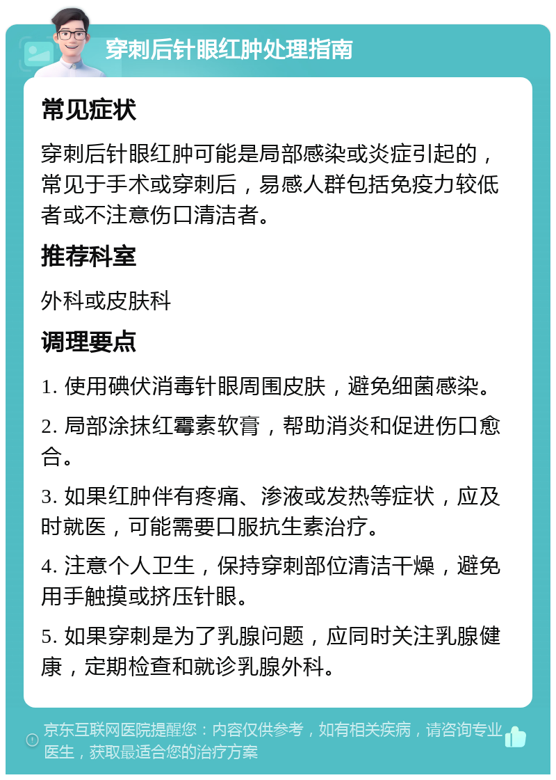 穿刺后针眼红肿处理指南 常见症状 穿刺后针眼红肿可能是局部感染或炎症引起的，常见于手术或穿刺后，易感人群包括免疫力较低者或不注意伤口清洁者。 推荐科室 外科或皮肤科 调理要点 1. 使用碘伏消毒针眼周围皮肤，避免细菌感染。 2. 局部涂抹红霉素软膏，帮助消炎和促进伤口愈合。 3. 如果红肿伴有疼痛、渗液或发热等症状，应及时就医，可能需要口服抗生素治疗。 4. 注意个人卫生，保持穿刺部位清洁干燥，避免用手触摸或挤压针眼。 5. 如果穿刺是为了乳腺问题，应同时关注乳腺健康，定期检查和就诊乳腺外科。