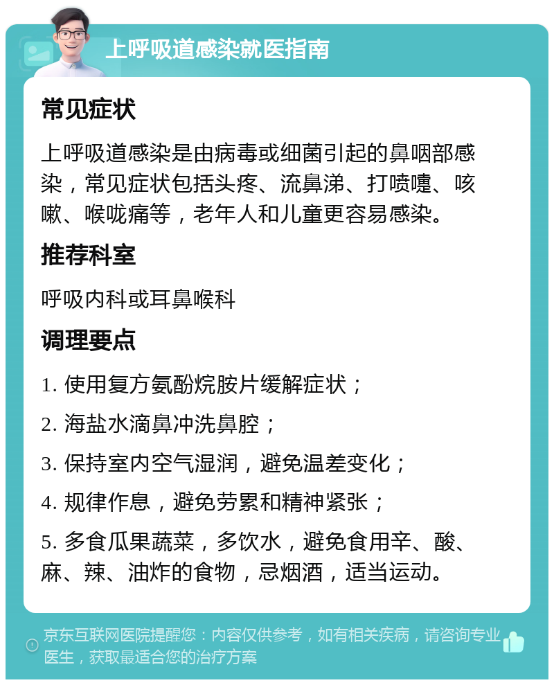 上呼吸道感染就医指南 常见症状 上呼吸道感染是由病毒或细菌引起的鼻咽部感染，常见症状包括头疼、流鼻涕、打喷嚏、咳嗽、喉咙痛等，老年人和儿童更容易感染。 推荐科室 呼吸内科或耳鼻喉科 调理要点 1. 使用复方氨酚烷胺片缓解症状； 2. 海盐水滴鼻冲洗鼻腔； 3. 保持室内空气湿润，避免温差变化； 4. 规律作息，避免劳累和精神紧张； 5. 多食瓜果蔬菜，多饮水，避免食用辛、酸、麻、辣、油炸的食物，忌烟酒，适当运动。