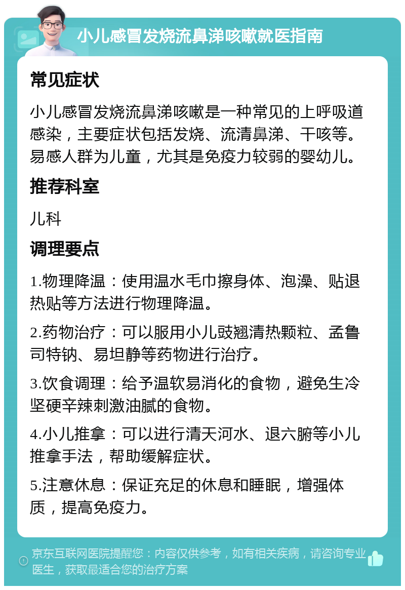 小儿感冒发烧流鼻涕咳嗽就医指南 常见症状 小儿感冒发烧流鼻涕咳嗽是一种常见的上呼吸道感染，主要症状包括发烧、流清鼻涕、干咳等。易感人群为儿童，尤其是免疫力较弱的婴幼儿。 推荐科室 儿科 调理要点 1.物理降温：使用温水毛巾擦身体、泡澡、贴退热贴等方法进行物理降温。 2.药物治疗：可以服用小儿豉翘清热颗粒、孟鲁司特钠、易坦静等药物进行治疗。 3.饮食调理：给予温软易消化的食物，避免生冷坚硬辛辣刺激油腻的食物。 4.小儿推拿：可以进行清天河水、退六腑等小儿推拿手法，帮助缓解症状。 5.注意休息：保证充足的休息和睡眠，增强体质，提高免疫力。