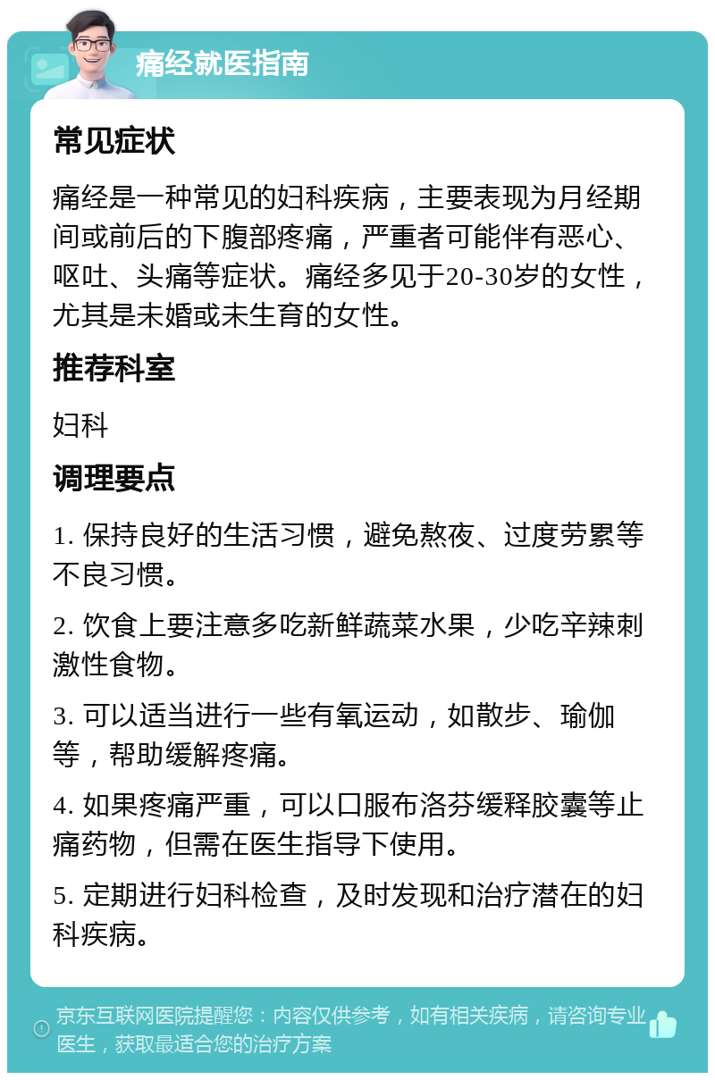 痛经就医指南 常见症状 痛经是一种常见的妇科疾病，主要表现为月经期间或前后的下腹部疼痛，严重者可能伴有恶心、呕吐、头痛等症状。痛经多见于20-30岁的女性，尤其是未婚或未生育的女性。 推荐科室 妇科 调理要点 1. 保持良好的生活习惯，避免熬夜、过度劳累等不良习惯。 2. 饮食上要注意多吃新鲜蔬菜水果，少吃辛辣刺激性食物。 3. 可以适当进行一些有氧运动，如散步、瑜伽等，帮助缓解疼痛。 4. 如果疼痛严重，可以口服布洛芬缓释胶囊等止痛药物，但需在医生指导下使用。 5. 定期进行妇科检查，及时发现和治疗潜在的妇科疾病。